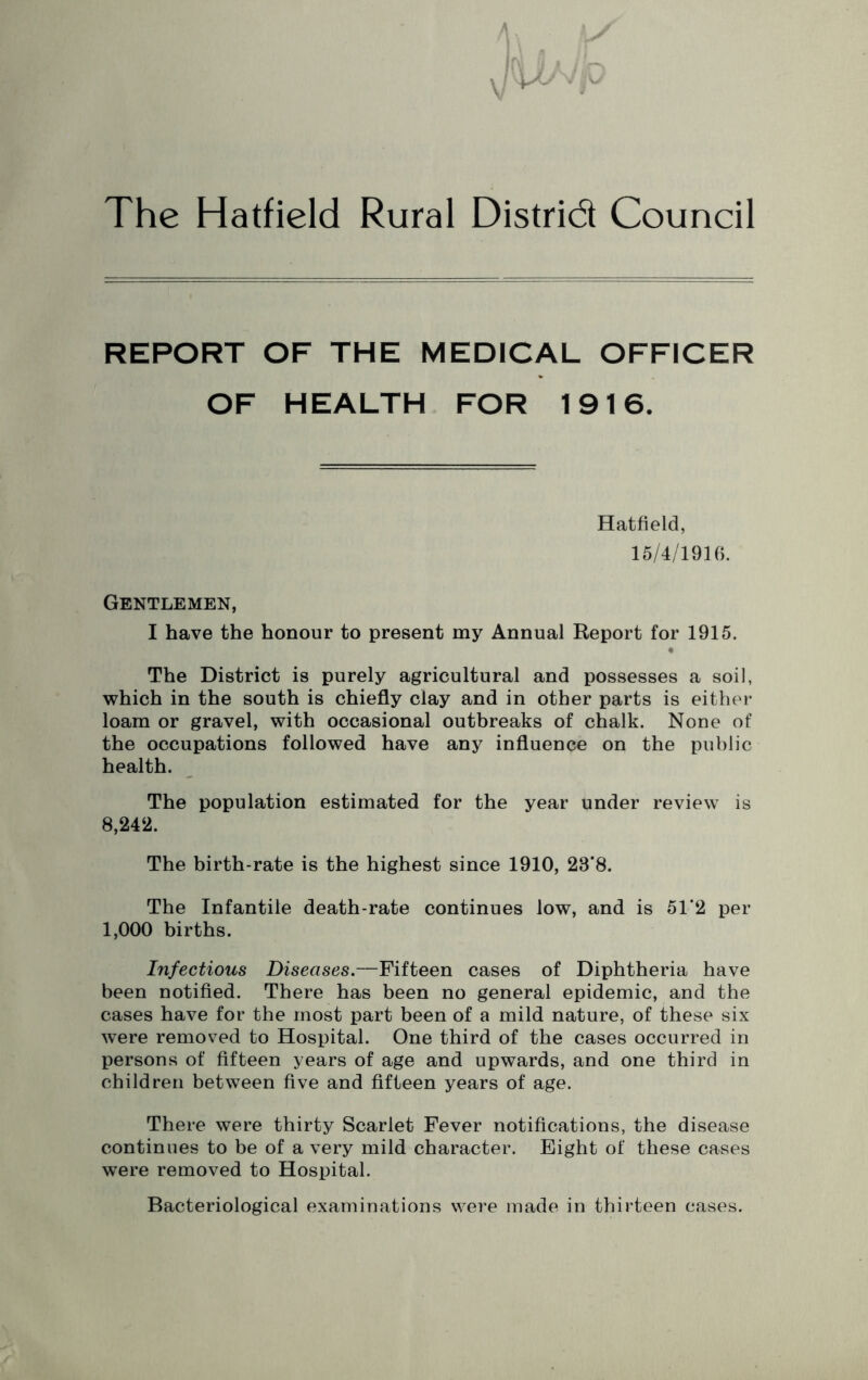 ! I (y u The Hatfield Rural Distrid Council REPORT OF THE MEDICAL OFFICER OF HEALTH FOR 1916. Hatfield, 15/4/1916. Gentlemen, I have the honour to present my Annual Report for 1915. # The District is purely agricultural and possesses a soil, which in the south is chiefly clay and in other parts is either loam or gravel, with occasional outbreaks of chalk. None of the occupations followed have any influence on the public health. The population estimated for the year under review is 8,242. The birth-rate is the highest since 1910, 23’8. The Infantile death-rate continues low, and is 51‘2 per 1,000 births. Infectious Diseases.—Fifteen cases of Diphtheria have been notified. There has been no general epidemic, and the cases have for the most part been of a mild nature, of these six were removed to Hospital. One third of the cases occurred in persons of fifteen years of age and upwards, and one third in children between five and fifteen years of age. There were thirty Scarlet Fever notifications, the disease continues to be of a very mild character. Eight of these cases were removed to Hospital. Bacteriological examinations were made in thirteen cases.