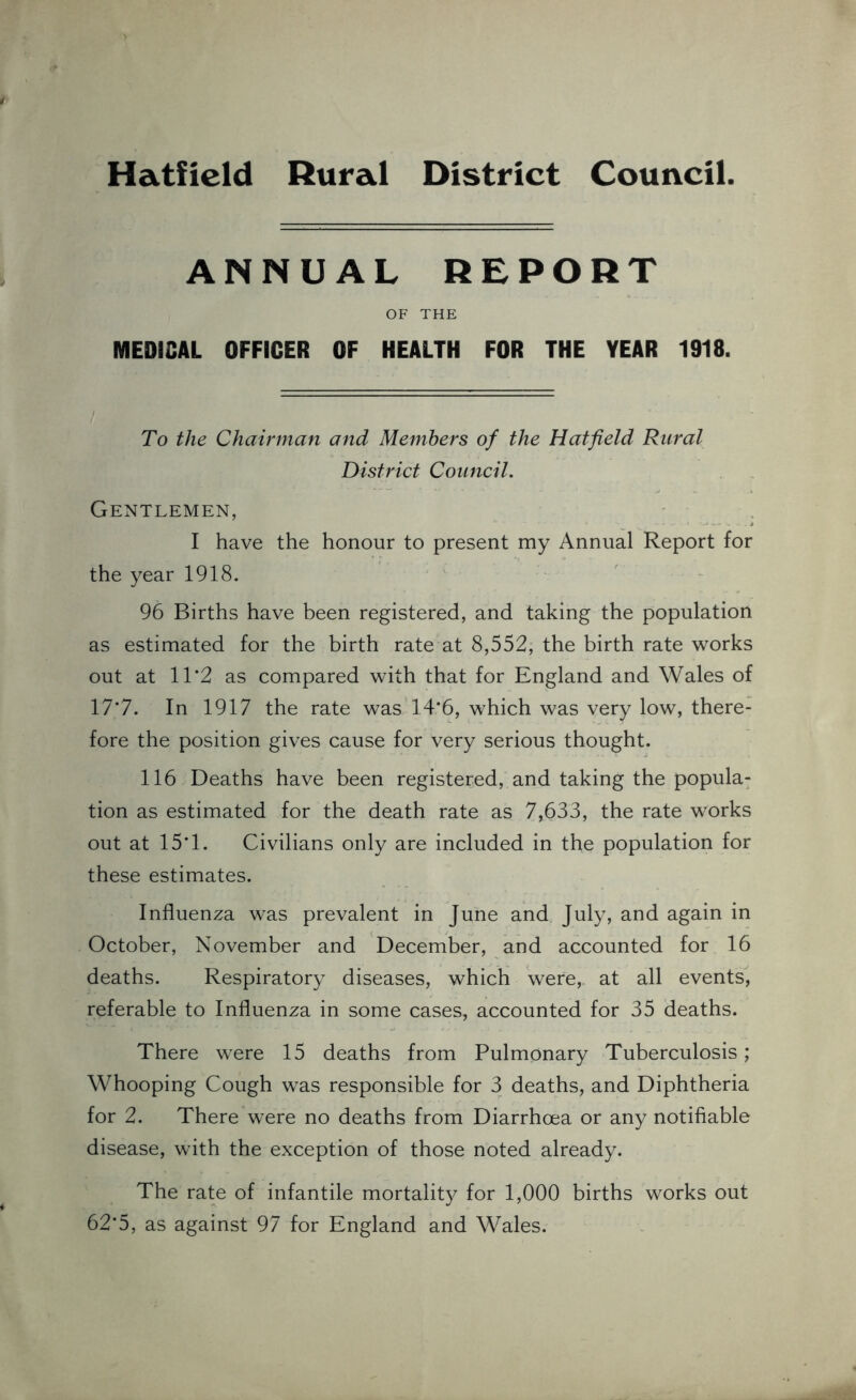 ANNUAL REPORT OF THE MEDICAL OFFICER OF HEALTH FOR THE YEAR 1918. To the Chairman and Members of the Hatfield Rural District Council. Gentlemen, I have the honour to present my Annual Report for the year 1918. 96 Births have been registered, and taking the population as estimated for the birth rate at 8,552, the birth rate works out at 11*2 as compared with that for England and Wales of 17*7. In 1917 the rate was 14*6, which was very low, there- fore the position gives cause for very serious thought. 116 Deaths have been registered, and taking the popula- tion as estimated for the death rate as 7,633, the rate works out at 15*1. Civilians only are included in the population for these estimates. Influenza was prevalent in June and July, and again in October, November and December, and accounted for 16 deaths. Respiratory diseases, which were,, at all events, referable to Influenza in some cases, accounted for 35 deaths. There were 15 deaths from Pulmonary Tuberculosis; Whooping Cough was responsible for 3 deaths, and Diphtheria for 2. There were no deaths from Diarrhoea or any notifiable disease, with the exception of those noted already. The rate of infantile mortality for 1,000 births works out 62*5, as against 97 for England and Wales.