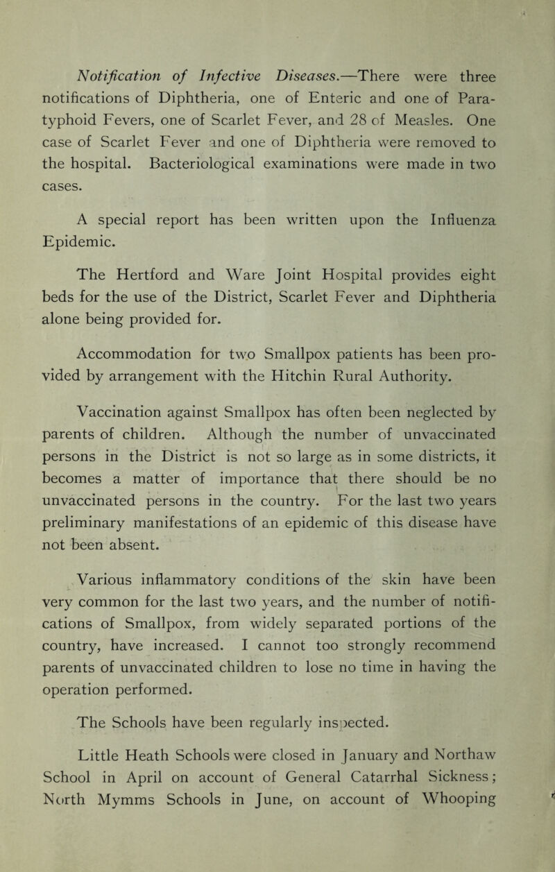 Notification of Infective Diseases.—There were three notifications of Diphtheria, one of Enteric and one of Para- typhoid Fevers, one of Scarlet Fever, and 28 of Measles. One case of Scarlet Fever and one of Diphtheria were removed to the hospital. Bacteriological examinations were made in two cases. A special report has been written upon the Influenza Epidemic. The Hertford and Ware Joint Hospital provides eight beds for the use of the District, Scarlet Fever and Diphtheria alone being provided for. Accommodation for two Smallpox patients has been pro- vided by arrangement with the Hitchin Rural Authority. Vaccination against Smallpox has often been neglected by parents of children. Although the number of unvaccinated persons in the District is not so large as in some districts, it becomes a matter of importance that there should be no unvaccinated persons in the country. For the last two years preliminary manifestations of an epidemic of this disease have not been absent. Various inflammatory conditions of the skin have been very common for the last two years, and the number of notifi- cations of Smallpox, from widely separated portions of the country, have increased. I cannot too strongly recommend parents of unvaccinated children to lose no time in having the operation performed. The Schools have been regularly inspected. Little Heath Schools were closed in January and Northaw School in April on account of General Catarrhal Sickness; North Mymms Schools in June, on account of Whooping