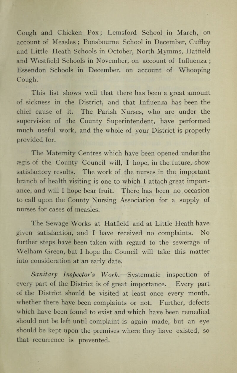 Cough and Chicken Pox; Lemsford School in March, on account of Measles ; Ponsbourne School in December, Cuffley and Little Heath Schools in October, North Mymms, Hatfield and Westfield Schools in November, on account of Influenza ; Essendon Schools in December, on account of Whooping Cough. This list shows well that there has been a great amount of sickness in the District, and that Influenza has been the chief cause of it. The Parish Nurses, who are under the supervision of the County Superintendent, have performed much useful work, and the whole of your District is properly provided for. The Maternity Centres which have been opened under the aegis of the County Council will, I hope, in the future, show satisfactory results. The work of the nurses in the important branch of health visiting is one to which I attach great import- ance, and will I hope bear fruit. There has been no occasion to call upon the County Nursing Association for a supply of nurses for cases of measles. The Sewage Works at Hatfield and at Little Heath have given satisfaction, and I have received no complaints. No further steps have been taken with regard to the sewerage of Welham Green, but I hope the Council will take this matter into consideration at an early date. Sanitary Inspector's Work.—Systematic inspection of every part of the District is of great importance. Every part of the District should be visited at least once every month, whether there have been complaints or not. Further, defects which have been found to exist and which have been remedied should not be left until complaint is again made, but an eye should be kept upon the premises where they have existed, so that recurrence is prevented.