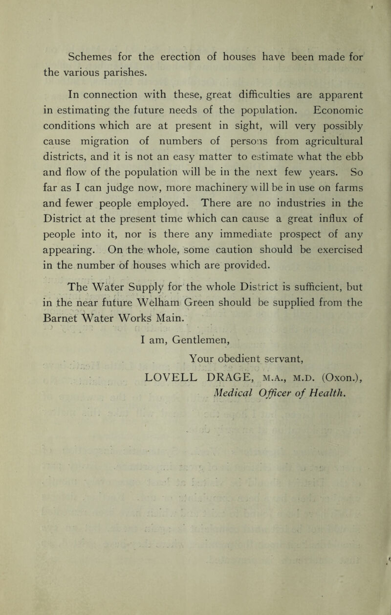 Schemes for the erection of houses have been made for the various parishes. In connection with these, great difficulties are apparent in estimating the future needs of the population. Economic conditions which are at present in sight, will very possibly cause migration of numbers of persons from agricultural districts, and it is not an easy matter to estimate what the ebb and flow of the population will be in the next few years. So far as I can judge now, more machinery will be in use on farms and fewer people employed. There are no industries in the District at the present time which can cause a great influx of people into it, nor is there any immediate prospect of any appearing. On the whole, some caution should be exercised in the number of houses w'hich are provided. The Water Supply for the whole District is sufficient, but in the near future Welham Green should be supplied from the Barnet Water Works Main. I am, Gentlemen, Your obedient servant, LOVELL DRAGE, M.A., m.d. (Oxon.), Medical Officer of Health.