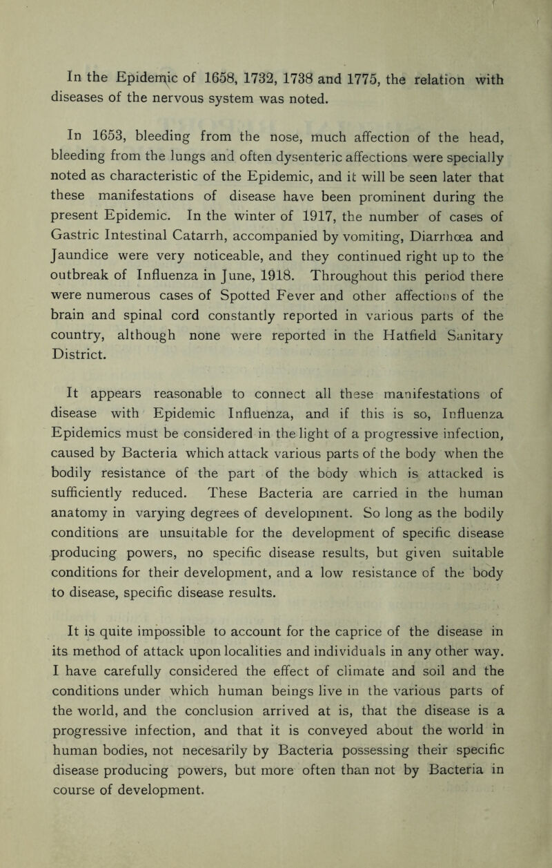 In the Epidermic of 1658, 1732, 1738 and 1775, the relation with diseases of the nervous system was noted. In 1653, bleeding from the nose, much affection of the head, bleeding from the lungs and often dysenteric affections were specially noted as characteristic of the Epidemic, and it will be seen later that these manifestations of disease have been prominent during the present Epidemic. In the winter of 1917, the number of cases of Gastric Intestinal Catarrh, accompanied by vomiting, Diarrhoea and Jaundice were very noticeable, and they continued right up to the outbreak of Influenza in June, 1918. Throughout this period there were numerous cases of Spotted Fever and other affections of the brain and spinal cord constantly reported in various parts of the country, although none were reported in the Hatfield Sanitary District. It appears reasonable to connect all these manifestations of disease with Epidemic Influenza, and if this is so, Influenza Epidemics must be considered in the light of a progressive infection, caused by Bacteria which attack various parts of the body when the bodily resistance of the part of the body which is attacked is sufficiently reduced. These Bacteria are carried in the human anatomy in varying degrees of development. So long as the bodily conditions are unsuitable for the development of specific disease producing powers, no specific disease results, but given suitable conditions for their development, and a low resistance of the body to disease, specific disease results. It is quite impossible to account for the caprice of the disease in its method of attack upon localities and individuals in any other way. I have carefully considered the effect of climate and soil and the conditions under which human beings live in the various parts of the world, and the conclusion arrived at is, that the disease is a progressive infection, and that it is conveyed about the world in human bodies, not necesarily by Bacteria possessing their specific disease producing powers, but more often than not by Bacteria in course of development.