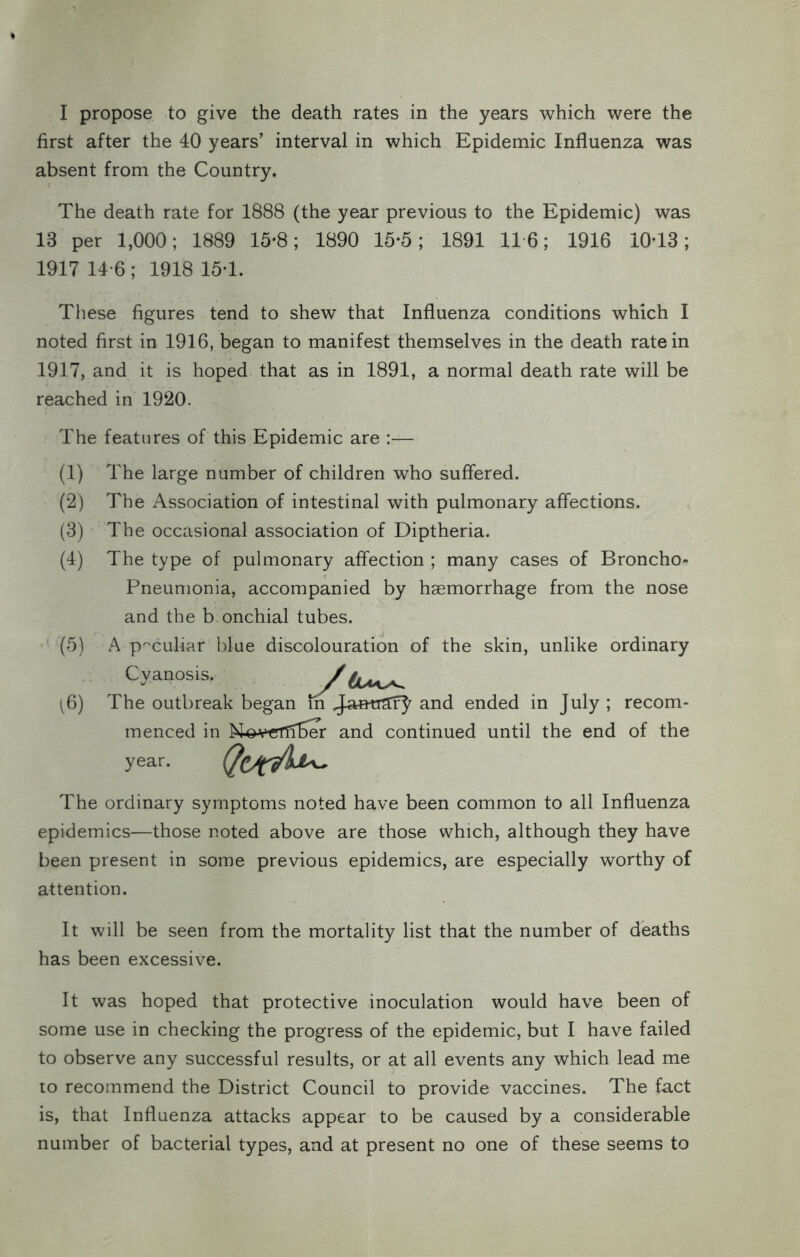 I propose to give the death rates in the years which were the first after the 40 years’ interval in which Epidemic Influenza was absent from the Country. The death rate for 1888 (the year previous to the Epidemic) was 13 per 1,000; 1889 15-8; 1890 15*5; 1891 116; 1916 10-13; 1917 14-6 ; 1918 15-1. These figures tend to shew that Influenza conditions which I noted first in 1916, began to manifest themselves in the death rate in 1917, and it is hoped that as in 1891, a normal death rate will be reached in 1920. The features of this Epidemic are :— (1) (2) (3) (4) (5) 16) The large number of children who suffered. The Association of intestinal with pulmonary affections. The occasional association of Diptheria. The type of pulmonary affection ; many cases of Broncho^ Pneumonia, accompanied by haemorrhage from the nose and the b.onchial tubes. A peculiar blue discolouration of the skin, unlike ordinary Cyanosis. / The outbreak began in and ended in July ; recom- menced in N^v^riiber and continued until the end of the year. The ordinary symptoms noted have been common to all Influenza epidemics—those noted above are those which, although they have been present in some previous epidemics, are especially worthy of attention. It will be seen from the mortality list that the number of deaths has been excessive. It was hoped that protective inoculation would have been of some use in checking the progress of the epidemic, but I have failed to observe any successful results, or at all events any which lead me to recommend the District Council to provide vaccines. The fact is, that Influenza attacks appear to be caused by a considerable number of bacterial types, and at present no one of these seems to