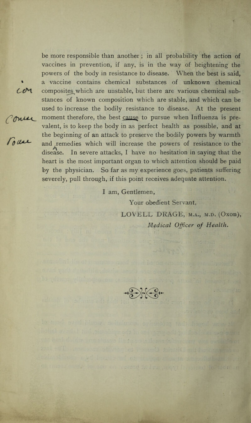 1 6cM CoU^- be more responsible than another ; in all probability the action of vaccines in prevention, if any, is in the way of heightening the powers of the body in resistance to disease. When the best is said, a vaccine contains chemical substances of unknown chemical composite^which are unstable, but there are various chemical sub- stances of known composition which are stable, and which can be used to increase the bodily resistance to disease. At the present moment therefore, the best cause to pursue when Influenza is pre- valent, is to keep the body in as perfect health as possible, and at the beginning of an attack to preserve the bodily powers by warmth and remedies which will increase the powers of resistance to the J\ disease. In severe attacks, I have no hesitation in saying that the heart is the most important organ to which attention should be paid by the physician. So far as my experience goes, patients suffering severely, pull through, if this point receives adequate attention. I am, Gentlemen, Your obedient Servant, LOVELL DRAGE, m.a., m.d. (Oxon), Medical Officer of Health. +