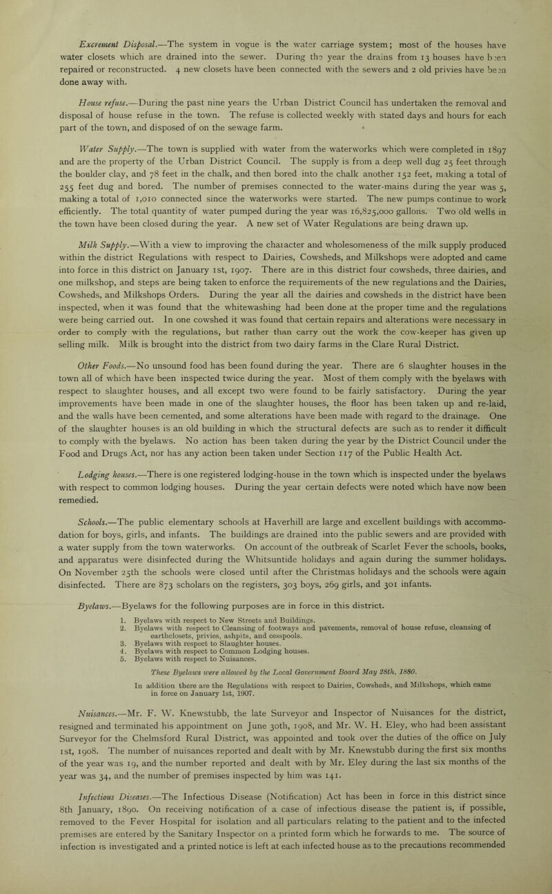 water closets which are drained into the sewer. During the year the drains from 13 houses have been repaired or reconstructed. 4 new closets have been connected with the sewers and 2 old privies have been done away with. House refuse.—During the past nine years the Urban District Council has undertaken the removal and disposal of house refuse in the town. The refuse is collected weekly with stated days and hours for each part of the town, and disposed of on the sewage farm. Water Supply.—The town is supplied with water from the waterworks which were completed in 1897 and are the property of the Urban District Council. The supply is from a deep well dug 25 feet through the boulder clay, and 78 feet in the chalk, and then bored into the chalk another 152 feet, making a total of 255 feet dug and bored. The number of premises connected to the water-mains during the year was 5, making a total of 1,010 connected since the waterworks were started. The new pumps continue to work efficiently. The total quantity of water pumped during the year was 16,825,000 gallons. Two old wells in the town have been closed during the year. A new set of Water Regulations are being drawn up. Milk Supply.—With a view to improving the character and wholesomeness of the milk supply produced within the district Regulations with respect to Dairies, Cowsheds, and Milkshops were adopted and came into force in this district on January 1st, 1907. There are in this district four cowsheds, three dairies, and one milkshop, and steps are being taken to enforce the requirements of the new regulations and the Dairies, Cowsheds, and Milkshops Orders. During the year all the dairies and cowsheds in the district have been inspected, when it was found that the whitewashing had been done at the proper time and the regulations were being carried out. In one cowshed it was found that certain repairs and alterations were necessary in order to comply with the regulations, but rather than carry out the work the cow-keeper has given up selling milk. Milk is brought into the district from two dairy farms in the Clare Rural District. Other Foods.—No unsound food has been found during the year. There are 6 slaughter houses in the town all of which have been inspected twice during the year. Most of them comply with the byelaws with respect to slaughter houses, and all except two were found to be fairly satisfactory. During the year improvements have been made in one of the slaughter houses, the floor has been taken up and re-laid, and the walls have been cemented, and some alterations have been made with regard to the drainage. One of the slaughter houses is an old building in which the structural defects are such as to render it difficult to comply with the byelaws. No action has been taken during the year by the District Council under the Food and Drugs Act, nor has any action been taken under Section 117 of the Public Health Act. Lodging houses.—There is one registered lodging-house in the town which is inspected under the byelaws with respect to common lodging houses. During the year certain defects were noted which have now been remedied. Schools.—The public elementary schools at Haverhill are large and excellent buildings with accommo- dation for boys, girls, and infants. The buildings are drained into the public sewers and are provided with a water supply from the town waterworks. On account of the outbreak of Scarlet Fever the schools, books, and apparatus were disinfected during the Whitsuntide holidays and again during the summer holidays. On November 25th the schools were closed until after the Christmas holidays and the schools were again disinfected. There are 873 scholars on the registers, 303 boys, 269 girls, and 301 infants. Byelaws.-—Byelaws for the following purposes are in force in this district. 1. Byelaws with respect to New Streets and Buildings. 2. Byelaws with respect to Cleansing of footways and pavements, removal of house refuse, cleansing of earthclosets, privies, ashpits, and cesspools. 3. Byelaws with respect to Slaughter houses. 4. Byelaws with respect to Common Lodging houses. 5. Byelaws with respect to Nuisances. These Byelaws were allowed by the Local Government Board May 28th, 1880. In addition there are the Regulations with respect to Dairies, Cowsheds, and Milkshops, which came in force on January 1st, 1907. Nuisances.—Mr. F. W. Knewstubb, the late Surveyor and Inspector of Nuisances for the district, resigned and terminated his appointment on June 30th, 1908, and Mr. W. H. Eley, who had been assistant Surveyor for the Chelmsford Rural District, was appointed and took over the duties of the office on July 1st, 1908. The number of nuisances reported and dealt with by Mr. Knewstubb during the first six months of the year was 19, and the number reported and dealt with by Mr. Eley during the last six months of the year was 34, and the number of premises inspected by him was 141. Infectious Diseases.—The Infectious Disease (Notification) Act has been in force in this district since 8th January, 1890. On receiving notification of a case of infectious disease the patient is, if possible, removed to the Fever Hospital for isolation and all particulars relating to the patient and to the infected premises are entered by the Sanitary Inspector on a printed form which he forwards to me. The source of infection is investigated and a printed notice is left at each infected house as to the precautions recommended