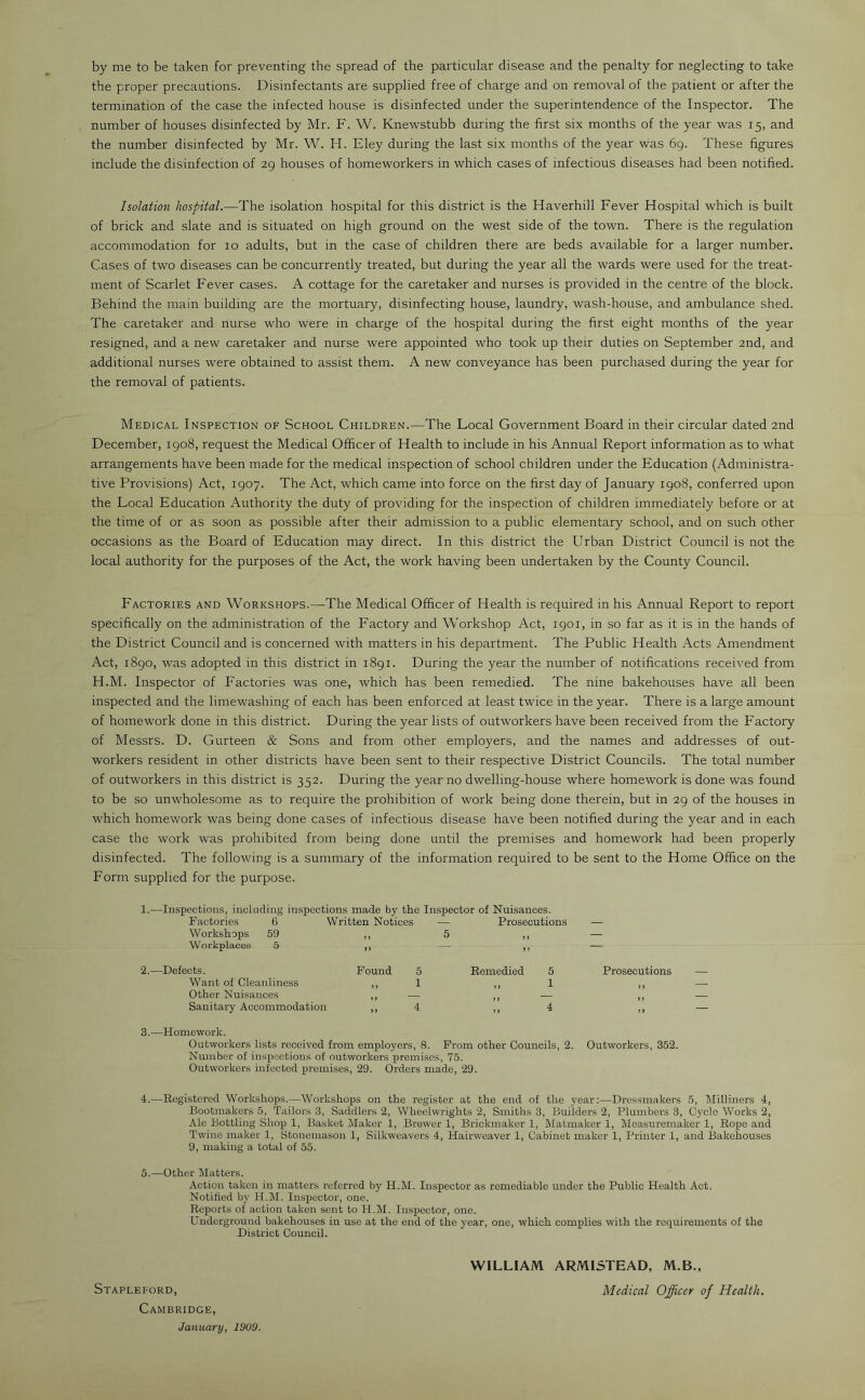 by me to be taken for preventing the spread of the particular disease and the penalty for neglecting to take the proper precautions. Disinfectants are supplied free of charge and on removal of the patient or after the termination of the case the infected house is disinfected under the superintendence of the Inspector. The number of houses disinfected by Mr. F. W. Knewstubb during the first six months of the year was 15, and the number disinfected by Mr. W. H. Eley during the last six months of the year was 69. These figures include the disinfection of 29 houses of homeworkers in which cases of infectious diseases had been notified. Isolation hospital.—The isolation hospital for this district is the Haverhill Fever Hospital which is built of brick and slate and is situated on high ground on the west side of the town. There is the regulation accommodation for 10 adults, but in the case of children there are beds available for a larger number. Cases of two diseases can be concurrently treated, but during the year all the wards were used for the treat- ment of Scarlet Fever cases. A cottage for the caretaker and nurses is provided in the centre of the block. Behind the main building are the mortuary, disinfecting house, laundry, wash-house, and ambulance shed. The caretaker and nurse who were in charge of the hospital during the first eight months of the year resigned, and a new caretaker and nurse were appointed who took up their duties on September 2nd, and additional nurses were obtained to assist them. A new conveyance has been purchased during the year for the removal of patients. Medical Inspection of School Children.—The Local Government Board in their circular dated 2nd December, 1908, request the Medical Officer of Health to include in his Annual Report information as to what arrangements have been made for the medical inspection of school children under the Education (Administra- tive Provisions) Act, 1907. The Act, which came into force on the first day of January 1908, conferred upon the Local Education Authority the duty of providing for the inspection of children immediately before or at the time of or as soon as possible after their admission to a public elementary school, and on such other occasions as the Board of Education may direct. In this district the Urban District Council is not the local authority for the purposes of the Act, the work having been undertaken by the County Council. Factories and Workshops.—The Medical Officer of Health is required in his Annual Report to report specifically on the administration of the Factory and Workshop Act, 1901, in so far as it is in the hands of the District Council and is concerned with matters in his department. The Public Health Acts Amendment Act, 1890, was adopted in this district in 1891. During the year the number of notifications received from H.M. Inspector of Factories was one, which has been remedied. The nine bakehouses have all been inspected and the limewashing of each has been enforced at least twice in the year. There is a large amount of homework done in this district. During the year lists of outworkers have been received from the Factory of Messrs. D. Gurteen & Sons and from other employers, and the names and addresses of out- workers resident in other districts have been sent to their respective District Councils. The total number of outworkers in this district is 352. During the year no dwelling-house where homework is done was found to be so unwholesome as to require the prohibition of work being done therein, but in 29 of the houses in which homework was being done cases of infectious disease have been notified during the year and in each case the work was prohibited from being done until the premises and homework had been properly disinfected. The following is a summary of the information required to be sent to the Home Office on the Form supplied for the purpose. 1.—Inspections, including inspections made by the Inspector of Nuisances. Factories 6 Written Notices — Prosecutions — Workshops 59 „ 5 — Workplaces 5 >. — ' !.—Defects. Found 5 Remedied 5 Prosecutions __ Want of Cleanliness ,, 1 1 Other Nuisances Sanitary Accommodation ” 4 ” 4 ,, — 3. —Homework. Outworkers lists received from employers, 8. From other Councils, 2. Outworkers, 352. Number of inspections of outworkers premises, 75. Outworkers infected premises, 29. Orders made, 29. 4. —Registered Workshops.—Workshops on the register at the end of the year:—Dressmakers 5, Milliners 4, Bootmakers 5, Tailors 3, Saddlers 2, Wheelwrights 2, Smiths 3, Builders 2, Plumbers 3, Cycle Works 2, Ale Bottling Shop 1, Basket Maker 1, Brewer 1, Briokmaker 1, Matmaker 1, Measuremaker 1, Rope and Twine maker 1, Stonemason 1, Silkweavers 4, Hairweaver 1, Cabinet maker 1, Printer 1, and Bakehouses 9, making a total of 55. 5. —Other Matters. Action taken in matters referred by H.M. Inspector as remediable under the Public Health Act. Notified by H.M. Inspector, one. Reports of action taken sent to H.M. Inspector, one. Underground bakehouses in use at the end of the year, one, which complies with the requirements of the District Council. Stapleford, Cambridge, January, 1909. WILLIAM ARMISTEAD, M.B., Medical Officer of Health.