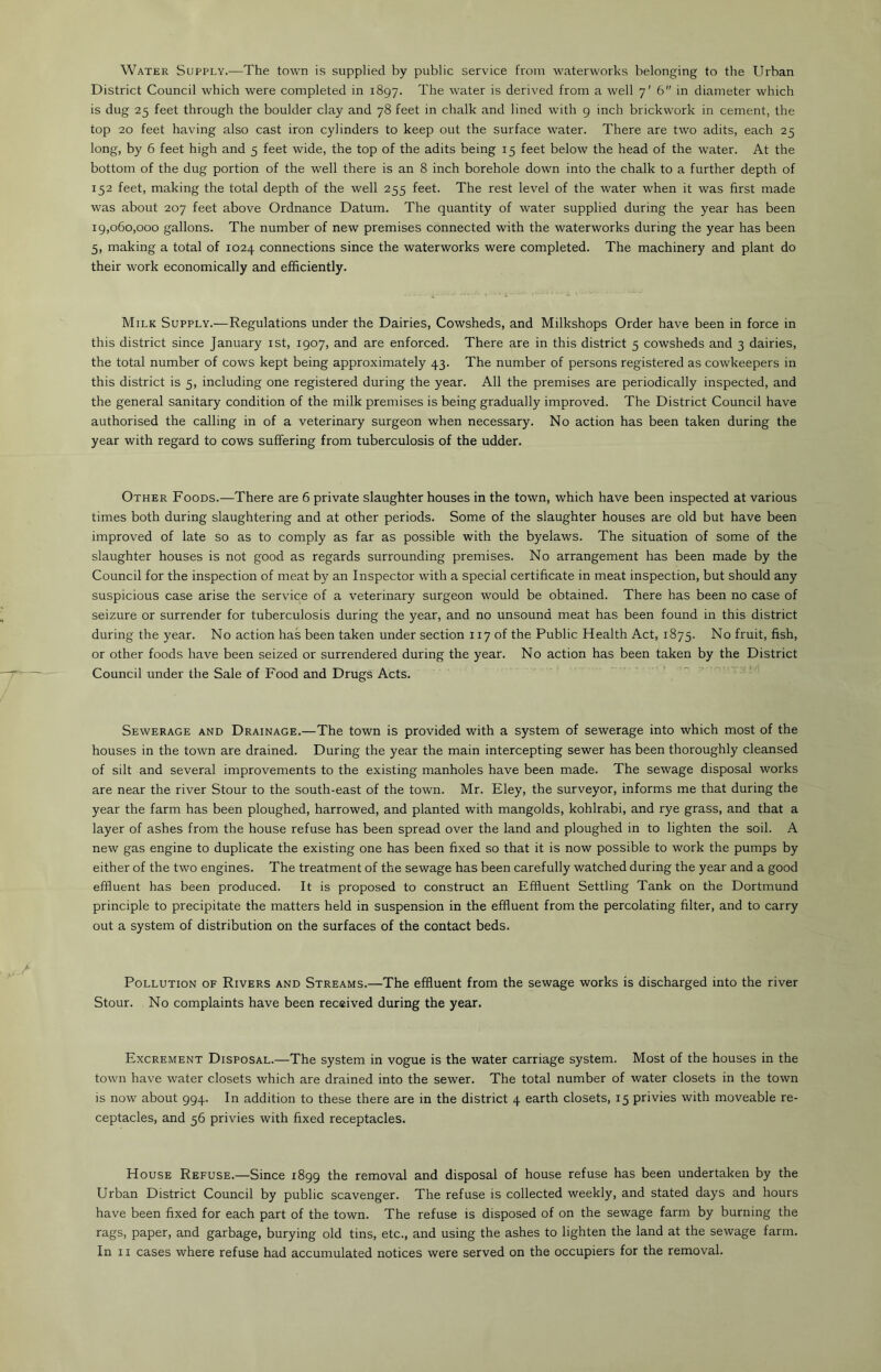 Water Supply.—The town is supplied by public service from waterworks belonging to the Urban District Council which were completed in 1897. The water is derived from a well 7' 6 in diameter which is dug 25 feet through the boulder clay and 78 feet in chalk and lined with 9 inch brickwork in cement, the top 20 feet having also cast iron cylinders to keep out the surface water. There are two adits, each 25 long, by 6 feet high and 5 feet wide, the top of the adits being 15 feet below the head of the water. At the bottom of the dug portion of the well there is an 8 inch borehole down into the chalk to a further depth of 152 feet, making the total depth of the well 255 feet. The rest level of the water when it was first made was about 207 feet above Ordnance Datum. The quantity of water supplied during the year has been 19,060,000 gallons. The number of new premises connected with the waterworks during the year has been 5, making a total of 1024 connections since the waterworks were completed. The machinery and plant do their work economically and efficiently. Milk Supply.—Regulations under the Dairies, Cowsheds, and Milkshops Order have been in force in this district since January 1st, 1907, and are enforced. There are in this district 5 cowsheds and 3 dairies, the total number of cows kept being approximately 43. The number of persons registered as cowkeepers in this district is 5, including one registered during the year. All the premises are periodically inspected, and the general sanitary condition of the milk premises is being gradually improved. The District Council have authorised the calling in of a veterinary surgeon when necessary. No action has been taken during the year with regard to cows suffering from tuberculosis of the udder. Other Foods.—There are 6 private slaughter houses in the town, which have been inspected at various times both during slaughtering and at other periods. Some of the slaughter houses are old but have been improved of late so as to comply as far as possible with the byelaws. The situation of some of the slaughter houses is not good as regards surrounding premises. No arrangement has been made by the Council for the inspection of meat by an Inspector with a special certificate in meat inspection, but should any suspicious case arise the service of a veterinary surgeon would be obtained. There has been no case of seizure or surrender for tuberculosis during the year, and no unsound meat has been found in this district during the year. No action has been taken under section 117 of the Public Health Act, 1875. No fruit, fish, or other foods have been seized or surrendered during the year. No action has been taken by the District Council under the Sale of Food and Drugs Acts. Sewerage and Drainage.—The town is provided with a system of sewerage into which most of the houses in the town are drained. During the year the main intercepting sewer has been thoroughly cleansed of silt and several improvements to the existing manholes have been made. The sewage disposal works are near the river Stour to the south-east of the town. Mr. Eley, the surveyor, informs me that during the year the farm has been ploughed, harrowed, and planted with mangolds, kohlrabi, and rye grass, and that a layer of ashes from the house refuse has been spread over the land and ploughed in to lighten the soil. A new gas engine to duplicate the existing one has been fixed so that it is now possible to work the pumps by either of the two engines. The treatment of the sewage has been carefully watched during the year and a good effluent has been produced. It is proposed to construct an Effluent Settling Tank on the Dortmund principle to precipitate the matters held in suspension in the effluent from the percolating filter, and to carry out a system of distribution on the surfaces of the contact beds. Pollution of Rivers and Streams.—The effluent from the sewage works is discharged into the river Stour. No complaints have been received during the year. Excrement Disposal.—The system in vogue is the water carriage system. Most of the houses in the town have water closets which are drained into the sewer. The total number of water closets in the town is now about 994. In addition to these there are in the district 4 earth closets, 15 privies with moveable re- ceptacles, and 56 privies with fixed receptacles. House Refuse.—Since 1899 the removal and disposal of house refuse has been undertaken by the Urban District Council by public scavenger. The refuse is collected weekly, and stated days and hours have been fixed for each part of the town. The refuse is disposed of on the sewage farm by burning the rags, paper, and garbage, burying old tins, etc., and using the ashes to lighten the land at the sewage farm.