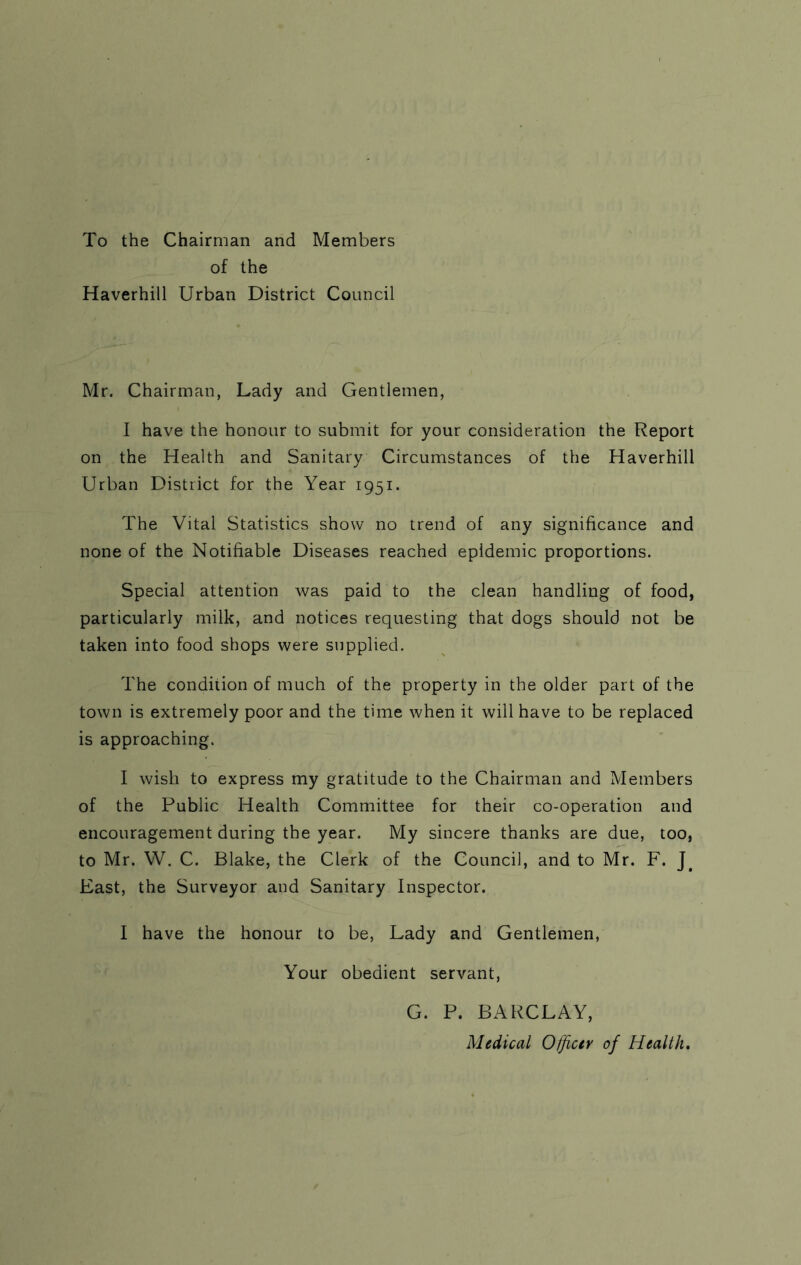 To the Chairman and Members of the Haverhill Urban District Council Mr. Chairman, Lady and Gentlemen, I have the honour to submit for your consideration the Report on the Health and Sanitary Circumstances of the Haverhill Urban District for the Year 1951. The Vital Statistics show no trend of any significance and none of the Notifiable Diseases reached epidemic proportions. Special attention was paid to the clean handling of food, particularly milk, and notices requesting that dogs should not be taken into food shops were supplied. The condition of much of the property in the older part of the town is extremely poor and the time when it will have to be replaced is approaching. I wish to express my gratitude to the Chairman and Members of the Public Health Committee for their co-operation and encouragement during the year. My sincere thanks are due, too, to Mr. W. C. Blake, the Clerk of the Council, and to Mr. F. J# East, the Surveyor and Sanitary Inspector. I have the honour to be, Lady and Gentlemen, Your obedient servant, G. P. BARCLAY, Medical Officer of Health.