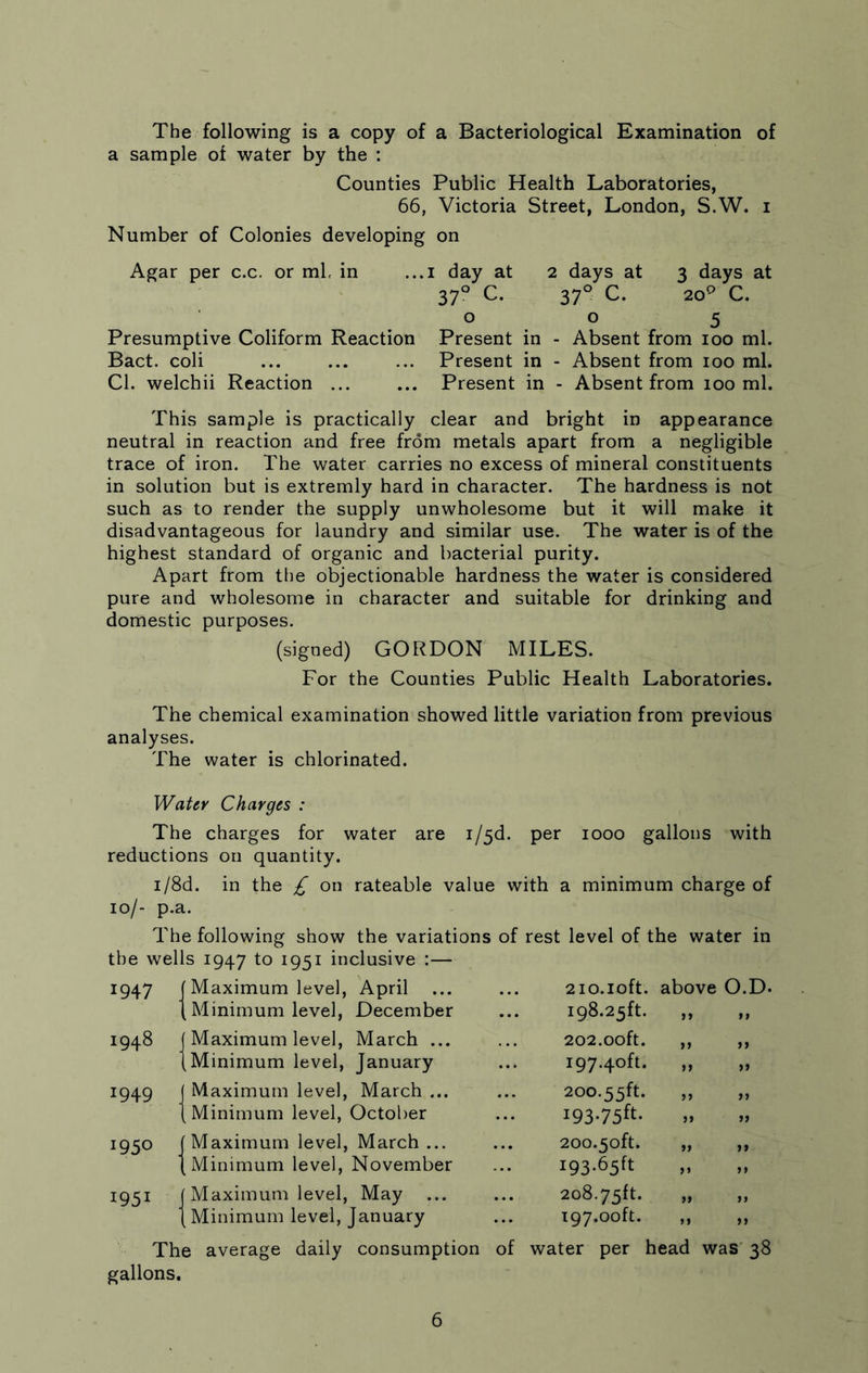 The following is a copy of a Bacteriological Examination of a sample of water by the : Counties Public Health Laboratories, 66, Victoria Street, London, S.W. i Number of Colonies developing on Agar per c.c. or ml, in ...i day at 2 days at 3 days at 370 C. 370 C. 209 C. 005 Presumptive Coliform Reaction Present in - Absent from 100 ml. Bact. coli ... ... ... Present in - Absent from 100 ml. Cl. welchii Reaction ... ... Present in - Absent from 100 ml. This sample is practically clear and bright in appearance neutral in reaction and free from metals apart from a negligible trace of iron. The water carries no excess of mineral constituents in solution but is extremly hard in character. The hardness is not such as to render the supply unwholesome but it will make it disadvantageous for laundry and similar use. The water is of the highest standard of organic and bacterial purity. Apart from the objectionable hardness the water is considered pure and wholesome in character and suitable for drinking and domestic purposes. (signed) GORDON MILES. For the Counties Public Health Laboratories. The chemical examination showed little variation from previous analyses. The water is chlorinated. Water Charges : The charges for water are i/5d. per 1000 gallons with reductions on quantity. i/8d. in the £ on rateable value with a minimum charge of 10/- p.a. The following show the variations of rest level of the water in the wells 1947 to 1951 inclusive :— 1947 (Maximum level, April ... { Minimum level, December 1948 j Maximum level, March ... (Minimum level, January 1949 J Maximum level, March ... (Minimum level, October 1950 (Maximum level, March ... (Minimum level, November 1951 J Maximum level, May ... (Minimum level, January 21 o. 10ft. above O.D. 198.23ft. „ 202.00ft. ,, ,, 197.40ft. „ 200.55ft. „ „ i93-75ft. 200.50ft. ,, ,, I93*65ft „ 208.75ft. „ 197.00ft. „ „ The average daily consumption of water per head was 38 gallons.