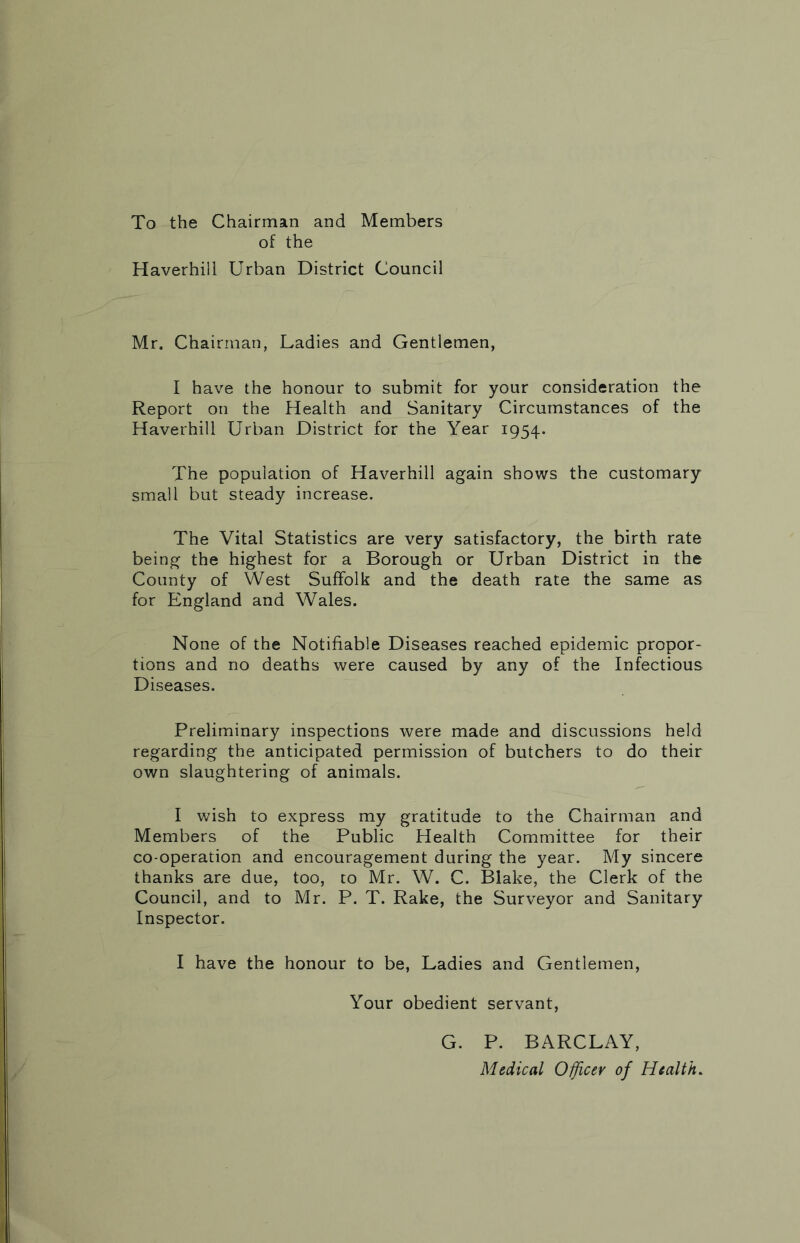 To the Chairman and Members of the Haverhill Urban District Council Mr. Chairman, Ladies and Gentlemen, I have the honour to submit for your consideration the Report on the Health and Sanitary Circumstances of the Haverhill Urban District for the Year 1954. The population of Haverhill again shows the customary small but steady increase. The Vital Statistics are very satisfactory, the birth rate being the highest for a Borough or Urban District in the County of West Suffolk and the death rate the same as for England and Wales. None of the Notifiable Diseases reached epidemic propor- tions and no deaths were caused by any of the Infectious Diseases. Preliminary inspections were made and discussions held regarding the anticipated permission of butchers to do their own slaughtering of animals. I wish to express my gratitude to the Chairman and Members of the Public Health Committee for their co-operation and encouragement during the year. My sincere thanks are due, too, co Mr. W. C. Blake, the Clerk of the Council, and to Mr. P. T. Rake, the Surveyor and Sanitary Inspector. I have the honour to be, Ladies and Gentlemen, Your obedient servant, G. P. BARCLAY, Medical Officer of Health.