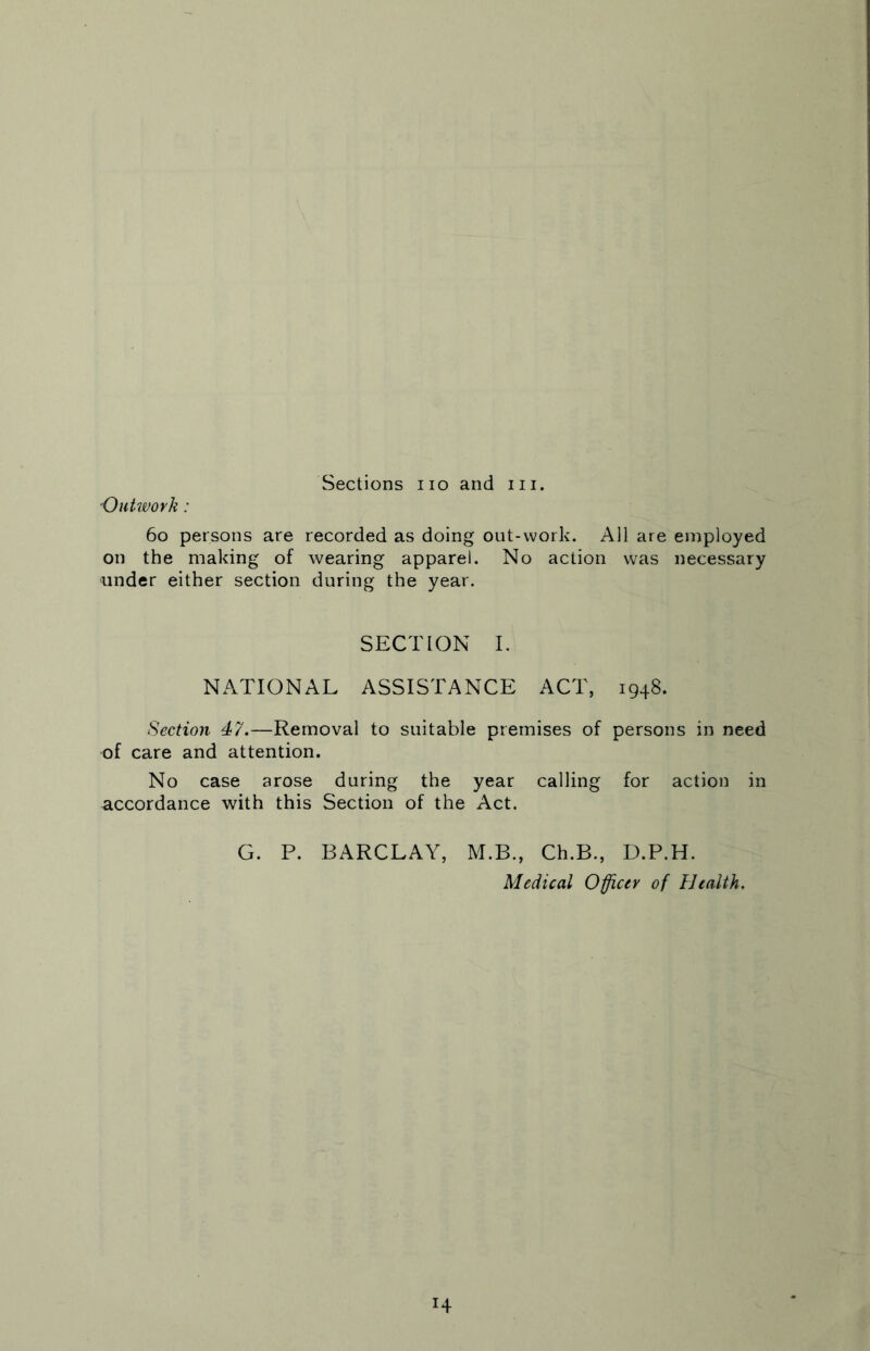 Sections no and in. 'Outwork: 60 persons are recorded as doing out-work. All are employed on the making of wearing apparel. No action was necessary under either section during the year. SECTION I. NATIONAL ASSISTANCE ACT, 1948. Section 47.—Removal to suitable premises of persons in need of care and attention. No case arose during the year calling for action in accordance with this Section of the Act. G. P. BARCLAY, M.B., Ch.B., D.P.H. Medical Officer of Health. H