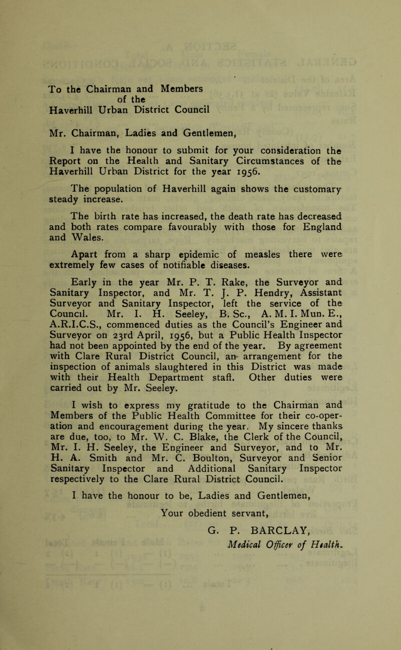 To the Chairman and Members of the Haverhill Urban District Council Mr. Chairman, Ladies and Gentlemen, I have the honour to submit for your consideration the Report on the Health and Sanitary Circumstances of the Haverhill Urban District for the year 1956. The population of Haverhill again shows the customary steady increase. The birth rate has increased, the death rate has decreased and both rates compare favourably with those for England and Wales. Apart from a sharp epidemic of measles there were extremely few cases of notifiable diseases. Early in the year Mr. P. T. Rake, the Surveyor and Sanitary Inspector, and Mr. T. J. P. Hendry, Assistant Surveyor and Sanitary Inspector, left the service of the Council. Mr. I. H. Seeley, B. Sc., A. M. I. Mun. E., A.R.I.C.S., commenced duties as the Council’s Engineer and Surveyor on 23rd April, 1956, but a Public Health Inspector had not been appointed by the end of the year. By agreement with Clare Rural District Council, an arrangement for the inspection of animals slaughtered in this District was made with their Health Department staff. Other duties were carried out by Mr. Seeley. I wish to express my gratitude to the Chairman and Members of the Public Health Committee for their co-oper- ation and encouragement during the year. My sincere thanks are due, too, to Mr. W. C. Blake, the Clerk of the Council, Mr. I. H. Seeley, the Engineer and Surveyor, and to Mr. H. A. Smith and Mr. C. Boulton, Surveyor and Senior Sanitary Inspector and Additional Sanitary Inspector respectively to the Clare Rural District Council. I have the honour to be, Ladies and Gentlemen, Your obedient servant, G. P. BARCLAY, Medical Officer of Health.