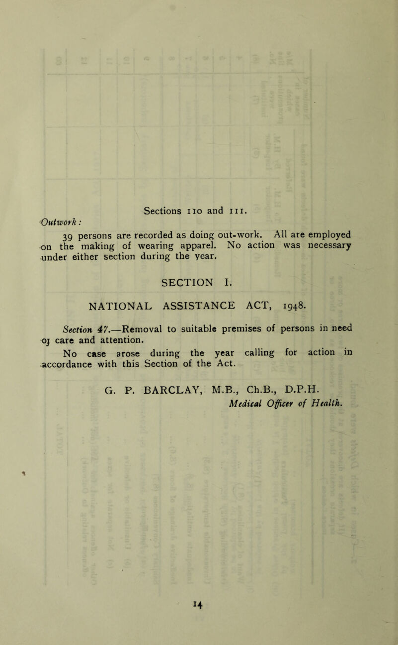 Sections no and in. Outwork: 39 persons are recorded as doing out-work. All are employed on the making of wearing apparel. No action was necessary under either section during the year. SECTION I. NATIONAL ASSISTANCE ACT, 1948. Section 47.—Removal to suitable premises of persons in need oj care and attention. No case arose during the year calling for action in accordance with this Section of the Act. G. P. BARCLAY, M.B., Ch.B., D.P.H. Medical Officer of Health.