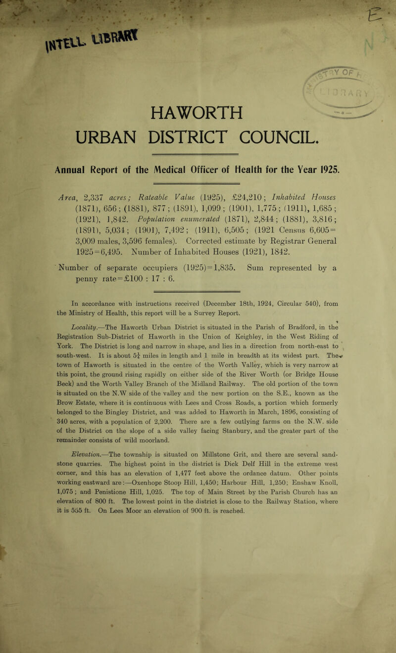 HAWORTH URBAN DISTRICT COUNCIL. Annual Report of the Medical Officer of Health for the Year 1925. Area, 2,337 acres; Rateable Value (1925), £24,210; Inhabited Houses (1871), 656; (1881), 877; (1891), 1,099; (1901), 1,775; (1911), 1,685; (1921), 1,842. Population enumerated (1871), 2,844; (1881), 3,816; (1891), 5,034; (1901), 7,492; (1911), 6,505; (1921 Census 6,605- 3,009 males, 3,596 females). Corrected estimate by Registrar General 1925 — 6,495. Number of Inhabited Houses (1921), 1842. Number of separate occupiers (1925) —1,835. Sum represented by a penny rate —£100 : 17 : 6. In accordance with instructions received (December 18th, 1924, Circular 540), from the Ministry of Health, this report will be a Survey Report. ■a Locality.—The Haworth Urban District is situated in the Parish of Bradford, in the Registration Sub-District of Haworth in the Union of Keighley, in the West Riding of York. The District is long and narrow in shape, and lies in a direction from north-east to south-west. It is about 54 miles in length and 1 mile in breadth at its widest part. The town of Haworth is situated in the centre of the Worth Valley, which is very narrow at this point, the ground rising rapidly on either side of the River Worth (or Bridge House Beck) and the Worth Valley Branch of the Midland Railway. The old portion of the town is situated on the N.W side of the valley and the new portion on the S.E., known as the Brow Estate, where it is continuous with Lees and Cross Roads, a portion which formerly belonged to the Bingley District, and was added to Haworth in March, 1896, consisting of 340 acres, with a population of 2,200. There are a few outlying farms on the N.W. side of the District on the slope of a side valley facing Stanbury, and the greater part of the remainder consists of wild moorland. Elevation.—The township is situated on Millstone Grit, and there are several sand- stone quarries. The highest point in the district is Dick Delf Hill in the extreme west corner, and this has an elevation of 1,477 feet above the ordance datum. Other points working eastward are:—Oxenhope Stoop Hill, 1,450; Harbour Hill, 1,250; Enshaw Knoll, 1,075 ; and Penistione Hill, 1,025. The top of Main Street by the Parish Church has an elevation of 800 ft. The lowest point in the district is close to the Railway Station, where it is 555 ft. On Lees Moor an elevation of 900 ft. is reached.