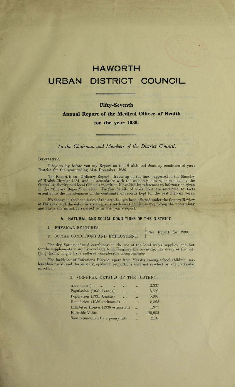 HAWORTH URBAN DISTRICT COUNCIL Fifty-Seventh Annual Report of the Medical Officer of Health for the year 1936. To the Chairman and Members of the District Council. Gentlemen, I beg to lay before you my Report on the Health and Sanitary condition of your District for the year ending 31st December, 1936. The Report is an “Ordinary Report” drawn up on the lines suggested in the Ministry of Health Circular 1561, and, in accordance with the economy cuts recommended by the Central Authority and local Councils repetition is avoided by references to information given in the “Survey Report” of 1930. Further details of work done are restricted to facts essential to the maintenance of the continuity of records kept for the past fifty-six years. No change in the boundaries of the area has yet been effected under the County Review of Districts, and the delay in arriving at a settlement continues to prolong the uncertainty and check the initiative referred to in last year’s report. A.—NATURAL AND SOCIAL CONDITIONS OF THE DISTRICT. 1. PHYSICAL FEATURES. 2. SOCIAL CONDITIONS AND EMPLOYMENT. See Report for 1930. The dry Spring induced carefulness in the use of the local water supplies, and but for the supplementary supply available from Keighley the township, like many of the out- lying farms, might have suffered considerable inconvenience. The incidence of Infectious Disease, apart from Measles among school children, was less than usual, and, fortunately, epidemic proportions were not reached by any particular infection. 3. GENERAL DETAILS OF THE DISTRICT. Area (acres) ... ... ... ... 2,337 Population (1931 Census) ... ... 6,605 Population (1931 Census) 5,967 Population (1936 estimated) ... ... 5,593 Inhabited Houses (1936 estimated) ... 1,977 Rateable Value ... ... ... £25,902 Sum represented by a penny rate ... £107