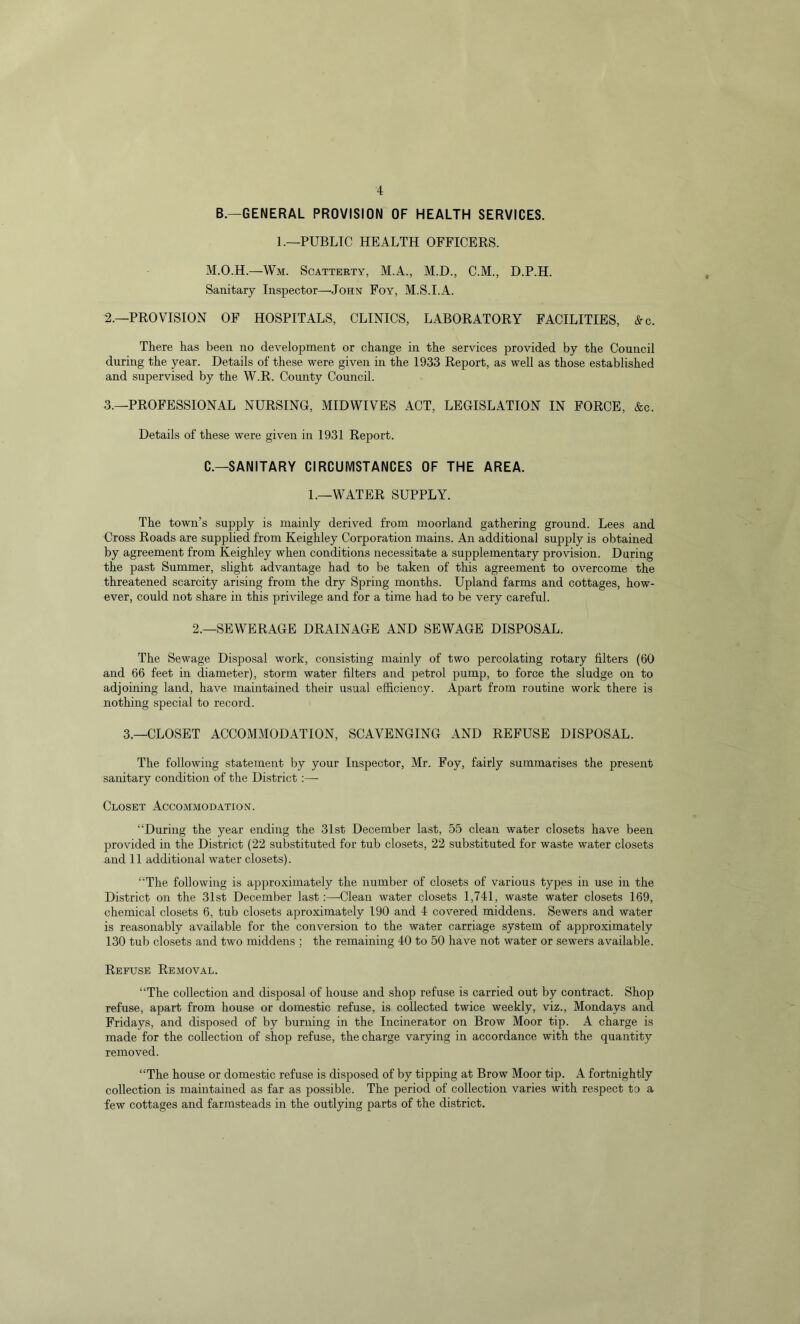B.—GENERAL PROVISION OF HEALTH SERVICES. 1.—PUBLIC HEALTH OFFICERS. M.O.H.—Wm. Scatterty, M.A., M.D., C.M., D.P.H. Sanitary Inspector—John Foy, M.S.I.A. 2. —PROVISION OF HOSPITALS, CLINICS, LABORATORY FACILITIES, &c. There has been no development or change in the services provided by the Council during the year. Details of these were given in the 1933 Report, as well as those established and supervised by the W.R. County Council. 3. —PROFESSIONAL NURSING, MIDWIVES ACT, LEGISLATION IN FORCE, &c. Details of these were given in 1931 Report. C.—SANITARY CIRCUMSTANCES OF THE AREA. 1.—WATER SUPPLY. The town’s supply is mainly derived from moorland gathering ground. Lees and Cross Roads are supplied from Keighley Corporation mains. An additional supply is obtained by agreement from Keighley when conditions necessitate a supplementary provision. During the past Summer, slight advantage had to be taken of this agreement to overcome the threatened scarcity arising from the dry Spring months. Upland farms and cottages, how- ever, could not share in this privilege and for a time had to be very careful. 2.—SEWERAGE DRAINAGE AND SEWAGE DISPOSAL. The Sewage Disposal work, consisting mainly of two percolating rotary filters (60 and 66 feet in diameter), storm water filters and petrol pump, to force the sludge on to adjoining land, have maintained their usual efficiency. Apart from routine work there is nothing special to record. 3.—CLOSET ACCOMMODATION, SCAVENGING AND REFUSE DISPOSAL. The following statement by your Inspector, Mr. Foy, fairly summarises the present sanitary condition of the District :—- Closet Accommodation. “During the year ending the 31st December last, 55 clean water closets have been provided in the District (22 substituted for tub closets, 22 substituted for waste water closets and 11 additional water closets). “The following is approximately the number of closets of various types in use in the District on the 31st December last:—Clean water closets 1,741, waste water closets 169, chemical closets 6, tub closets aproximately 190 and 4 covered middens. Sewers and water is reasonably available for the conversion to the water carriage system of approximately 130 tub closets and two middens ; the remaining 40 to 50 have not water or sewers available. Refuse Removal. “The collection and disposal of house and shop refuse is carried out by contract. Shop refuse, apart from house or domestic refuse, is collected twice weekly, viz., Mondays and Fridays, and disposed of by burning in the Incinerator on Brow Moor tip. A charge is made for the collection of shop refuse, the charge varying in accordance with the quantity removed. “The house or domestic refuse is disposed of by tipping at Brow Moor tip. A fortnightly collection is maintained as far as possible. The period of collection varies with respect to a few cottages and farmsteads in the outlying parts of the district.