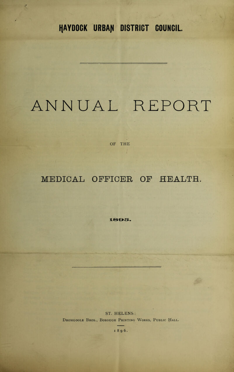 HAVDOCK URBAfl DISTRICT COUNCIL ANNUAL REPORT OF THE MEDICAL OFFICER OF HEALTH. 1805. ST. HELENS: Dromgoole Bros., Borough Printing Works, Public Hall. 1896.