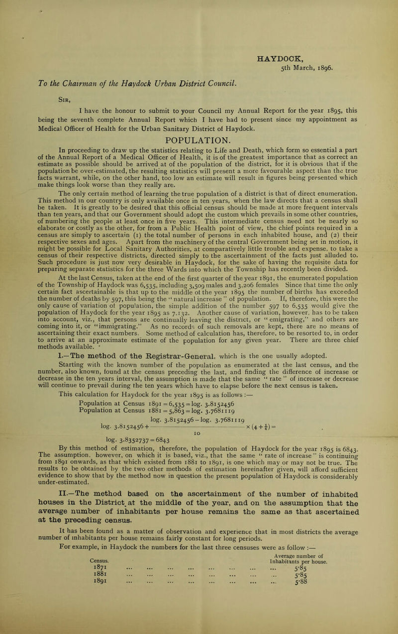 To the Chairman of the Hay dock Urban District Council. HAYDOCK, 5th March, 1896. Sir, I have the honour to submit to your Council my Annual Report for the year 1895, this being the seventh complete Annual Report which I have had to present since my appointment as Medical Officer of Health for the Urban Sanitary District of Haydock. POPULATION. In proceeding to draw up the statistics relating to Life and Death, which form so essential a part of the Annual Report of a Medical Officer of Health, it is of the greatest importance that as correct an estimate as possible should be arrived at of the population of the district, for it is obvious that if the population be over-estimated, the resulting statistics will present a more favourable aspect than the true facts warrant, while, on the other hand, too low an estimate will result in figures being presented which make things look worse than they really are. The only certain method of learning the true population of a district is that of direct enumeration. This method in our country is only available once in ten years, when the law directs that a census shall be taken. It is greatly to be desired that this official census should be made at more frequent intervals than ten years, and that our Government should adopt the custom which prevails in some other countries, of numbering the people at least once in five years. This intermediate census need not be nearly so elaborate or costly as the other, for from a Public Health point of view, the chief points required in a census are simply to ascertain (1) the total number of persons in each inhabited house, and (2) their respective sexes and ages. Apart from the machinery of the central Government being set in motion, it might be possible for Local Sanitary Authorities, at comparatively little trouble and expense, to take a census of their respective districts, directed simply to the ascertainment of the facts just alluded to. Such procedure is just now very desirable in Haydock, for the sake of having the requisite data for preparing separate statistics for the three Wards into which the Township has recently been divided. At the last Census, taken at the end of the first quarter of the year 1891, the enumerated population of the Township of Haydock was 6,535, including 3,509 males and 3,206 females Since that time the only certain fact ascertainable is that up to the middle ot the year 1895 die number of births has exceeded the number of deaths by 597, this being the “ natural increase ” of population. If, therefore, this were the only cause of variation ol population, the simple addition of the number 597 to 6,535 would give the population of Haydock for the year 1895 as 7,132. Another cause of variation, however, has to be taken into account, viz., that persons are continually leaving the district, or “ emigrating,” and others are coming into it, or “immigrating.” As no records of such removals are kept, there are no means of ascertaining their exact numbers, Some method of calculation has, therefore, to be resorted to, in order to arrive at an approximate estimate of the population for any given year. There are three chief methods available, * 1.—The method of the Registrar-General, which is the one usually adopted. Starting with the known number of the population as enumerated at the last census, and the number, also known, found at the census preceding the last, and finding the difference of increase or decrease in the ten years interval, the assumption is made that the same “ rate ” of increase or decrease will continue to prevail during the ten years which have to elapse before the next census is taken. This calculation for Haydock for the year 1895 is as follows :— Population at Census 1891 =6,535 = log. 3.8152456 Population at Census 1881 = 5,863 = log. 3.7681119 log. 3.8152456-log, 3.7681119 log. 3.8152456 + x (4 + i) = 10 log- 3-8352737 = 6843 By this method of estimation, therefore, the population of Haydock for the year 1895 is 6843. The assumption, however, on which it is based, viz., that the same “ rate of increase ” is continuing from 1891 onwards, as that which existed from 1881 to 1891, is one which may or may not be true. The results to be obtained by the two other methods of estimation hereinafter given, will afford sufficient evidence to show that by the method now in question the present population of Haydock is considerably under-estimated. II.—The method based on the ascertainment of the number of inhabited houses in the District^at the middle of the year, and on the assumption that the average number of inhabitants per house remains the same as that ascertained at the preceding census. It has been found as a matter of observation and experience that in most districts the average number of inhabitants per house remains fairly constant for long periods. For example, in Haydock the numbers for the last three censuses were as follow :— Census. 1871 1881 1891 Average number of Inhabitants per house. 5-85 5-85 5-88