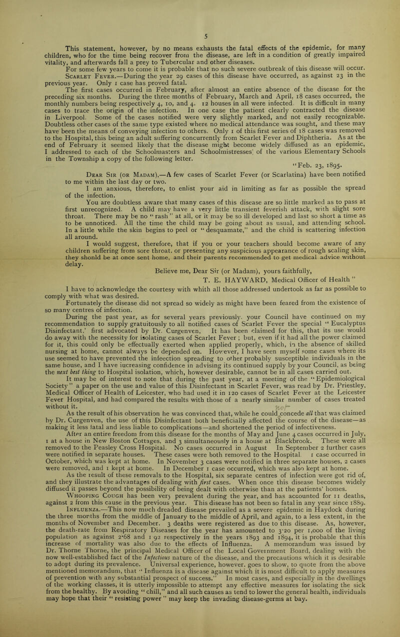 5 This statement, however, by no means exhausts the fatal effects of the epidemic, for many children, who for the time being recover from the disease, are left in a condition of greatly impaired vitality, and afterwards fall a prey to Tubercular and other diseases. For some few years to come it is probable that no such severe outbreak of this disease will occur. Scarlet Fever.—During the year 29 cases of this disease have occurred, as against 23 in the previous year. Only 1 case has proved fatal. The first cases occurred in February, after almost an entire absence of the disease for the preceding six months. During the three months of February, March and April, 18 cases occurred, the monthly numbers being respectively 4, 10, and 4. 12 houses in all were infected. It is difficult in many cases to trace the origin of the infection. In one case the patient clearly contracted the disease in Liverpool. Some of the cases notified were very slightly marked, and not easily recognizable. Doubtless other cases of the same type existed where no medical attendance was sought, and these may have been the means of conveying infection to others. Only 1 of this first series of 18 cases was removed to the Hospital, this being an adult suffering concurrently from Scarlet Fever and Diphtheria. As at the end of February it seemed likely that the disease might become widely diffused as an epidemic, I addressed to each of the Schoolmasters and Schoolmistresses] of the various Elementary Schools in the Township a copy of the following letter. “Feb. 23, 1895. Dear Sir (or Madam),—A few cases of Scarlet Fever (or Scarlatina) have been notified to me within the last day or two. I am anxious, therefore, to enlist your aid in limiting as far as possible the spread of the infection. You are doubtless aware that many cases of this disease are so little marked as to pass at first unrecognized. A child may have a very little transient feverish attack, with slight sore throat. There may be no “ rash ” at all, or it may be so ill developed and last so short a time as to be unnoticed. All the time the child may be going about as usual, and attending school. In a little while the skin begins to peel or “ desquamate,” and the child is scattering infection all around. I would suggest, therefore, that if you or your teachers should become aware of any children suffering from sore throat, or presenting any suspicious appearance of rough scaling skin, they shonld be at once sent home, and their parents recommended to get medical advice without delay. Believe me, Dear Sir (or Madam), yours faithfully, T. E. HAYWARD, Medical Officer of Health ” I have to acknowledge the courtesy with whith all those addressed undertook as far as possible to comply with what was desired. Fortunately the disease did not spread so widely as might have been feared from the existence of so many centres of infection. During the past year, as for several years previously'. your Council have continued on my recommendation to supply gratuitously to all notified cases of Scarlet Fever the special “ Eucalyptus Disinfectant,’ first advocated by Dr. Curgenven, It has been claimed for this, that its use would do away with the necessity for isolating cases of Scarlet Fever ; but, even if it had all the power claimed for it, this could only be effectually exerted when applied properly, which, in the absence of skilled nursing at home, cannot always be depended on. However, I have seen myself some cases where its use seemed to have prevented the inleection spreading to other probably susceptible individuals in the same house, and I have iucreasing confidence in advising its continued supply by your Council, as being the next best thing to Hospital isolation, which, however desirable, cannot be in all cases carried out. It may be of interest to note that during the past year, at a meeting of the “Epidemiological Society” a paper on the use and value of this Disinfectant in Scarlet Fever, was read by Dr. Priestley, Medical Officer of Health of Leicester, who had used it in 120 cases of Scarlet Fever at the Leicester Fever Hospital, and had compared the results with those of a nearly similar number of cases treated without it. 7u>t~ As the result of his observation he was convinced that, while he could concede all that was claimed by Dr. Curgenven, the use of this Disinfectant both beneficially affected the course of the disease—as making it less latal and less liable to complications—and shortened the period of infectiveness. After an entire freedom from this disease for the months of May and June peases occurred in July, 1 at a house in New Boston Cottages, and 3 simultaneously in a house at Blackbrook. These were all removed to the Peasley Cross Hospital. No cases occurred in August In September 2 further cases were notified in separate houses. These cases were both removed to the Hospital. 1 case occurred in October, which was kept at home. In November 3 cases were notified in three separate houses, 2 cases were removed, and 1 kept at home. In December 1 case occurred, which was also kept at home. As the result of these removals to the Hospital, six separate centres of infection were got rid of, and they illustrate the advantages of dealing with first cases. When once this disease becomes widely diffused it passes beyond the possibility of being dealt with otherwise than at the patients’ homes. Whooping Cough has been very prevalent during the year, and has accounted for 11 deaths, against 2 from this cause in the previous year. This disease has not been so fatal in any year since 1889. Influenza.—This now much dreaded disease prevailed as a severe epidemic in Haydock during the three months from the middle of January' to the middle of April, and again, to a less extent, in the months of November and December. 3 deaths were registered as due to this disease. As, however, the death-rate from Respiratory Diseases for the year has amounted to 3-20 per 1,000 of the living population as against 2*68 and 1 92 respectively in the years 1893 and 1894, ^ probable that this increase of mortality was also due to the effects of Influenza. A memorandum was issued by Dr. Thorne Thorne, the principal Medical Officer of the Local Government Board, dealing with the now well-established fact of the Infectious nature of the disease, and the precautions which it is desirable to adopt during its prevalence. Universal experience, however, goes to show, to quote from the above mentioned memorandum, that “ Influenza is a disease against which it is most difficult to apply measures of prevention with any substantial prospect of success.” In most cases, and especially in the dwellings of the working classes, it is utterly impossible to attempt any effective measures tor isolating the sick from the healthy. By avoiding “ chill,” and all such causes as tend to lower the general health, individuals may hope that their “ resisting power ” may keep the invading disease-germs at bay.