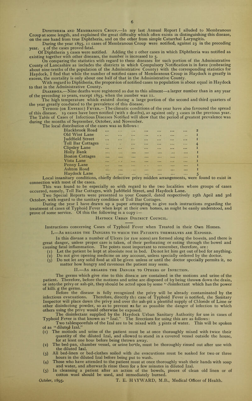 Diphtheria and Membranous Croup.—In my last Annual Report I alluded to Membranous Croup at some length, and explained the great difficulty which often exists in distinguishing this disease, on the one hand from true Diphtheria, and on the other from simple Catarrhal Laryngitis. During the year 1895, 11 cases of Membranous Croup were notified, against 23 in the preceding year. 5 of the cases proved fatal. Of Diphtheria 3 cases were notified. Adding the 2 other cases in which Diphtheria was notified as existing together with other diseases, the number is increased to 5. On comparing the statistics with regard to these diseases for such portion of the Administrative County of Lancashire as includes the districts in which Compulsory Notification is in force (embracing about nine-tenths of the population of the Administrative County) with the corresponding statistics for Haydock, I find that while the number of notified cases of Membranous Croup in Haydock is greatly in excess, the mortality is only about one half of that in the Administrative County. With regard to Diphtheria, the proporiion of notified cases to population is about equal in Haydock to that in the Administrative County. Diarrhcea.—Nine deaths were registered as due to this ailment—a larger number than in any year of the preceding 10 years, except 1893, when the number was 11. The high temperature which existed during a large portion of the second and third quarters of the year greatly conduced to the prevalence of this disease. Typhoid (or Enteric) Fever. —The climatic conditions of the year have also favoured the spread of this disease. 19 cases have been notified (with 2 deaths), as against only 3 cases in the previous year. The Table of Cases of Infectious Diseases Notified will show that the period of greatest prevalence was during the months of September, October, and November. The local distribution of the cases was as follows : Blackbrook Road ... ... ... ... ... ... ... 2 Old Wint Lane ... ... ... ... ... ... .. 1 Juddfield Street ... ... ... ... ... ... ... 1 Toll Bar Cottages ... . ... ... ... ... ... 4 Clipsley Lane ... ... ... ... ... ... ... 1 Holly Bank ... ... ... ... ... ... ... 1 Boston Cottages ... ... ... ... ... ... ... 1 Vista Lane ... . . ... ... ... ... ... 1 Penny Lane ... ... ... . . ... ... ... 1 Ashton Road ... ... ... ... ... ... ... 1 Haydock Lane ... ... ... ... ... ... ... 5 Local insanitary conditions, chiefly defective privy midden arrangements, were found to exist in connection with most of the cases. This was found to be especially so with regard to the two localities where groups of cases occurred, namely, Toll Bar Cottages, with Juddfield Street, and Haydock Lane. Two Special Reports were presented to your Council, dated respectively 25th April and 3rd October, with regard to the sanitary condition of Toll Bar Cottages. During the year I have drawn up a paper attempting to give such instructions regarding the treatment of cases of Typhoid Fever when kept at their own homes, as might be easily understood, and prove of some service. Of this the following is a copy : — Haydock Urban District Council. Instructions concerning Cases of Typhoid Fever when Treated in their Own Homes. I.—As REGARDS THE DANGERS TO WHICH THE PATIENTS THEMSELVES ARE EXPOSED. In this disease a number of Ulcers (or raw sores) are formed along the bowels, and there is great danger, unless proper care is taken, of their perforating or eating through the bowel and causing fatal inflammation. The points most important to remember, therefore, are : (1) Let the patient be kept at absolute rest in bed. Do not let him get out of bed for anything. (2) Do not give opening medicine on any account, unless specially ordered by the doctor. (3) Do not let any solid food at all be given unless or until the doctor specially permits it, no matter how hungry and ravenous the patient may seem. II. As REGARDS THE DANGER TO OTHERS OF INFECTION. The germs which give rise to this disease are contained in the motions and urine of the patient. Therefore, before the motions and urine are disposed of by beiug thrown down the drain, or into the privy or ash-pit, they should be acted upon by some “ disinfectant which has the power of killu g the germs. Before the disease is fully recognized the privy will be already contaminated by the infectious evacuations. Therefore, directly the case of Typhoid Fever is notified, the Sanitary Inspector will place down the privy and over the ash-pit a plentiful supply of Chloride of Lime or other disinfecting powder, so as to prevent as far as possible the danger of infection to which others using the privy would otherwise be exposed. The disinfectant supplied by the Haydock Urban Sanitary Authority for use in cases of Typhoid Fever is that known as “ Izal.” The directions for using this are as follows: Two tablespoonfuls of the Izal are to be mixed with 5 pints of water. This will be spoken of as “ dilute^ Izal.” (1) The motiods and urine of the patient must be at once thoroughly mixed with twice their quantity of the diluted Izal, and allowed to stand in a covered vessel outside the house, for at least one hour before being thrown away. (2) The bed-pan, chamber vessel, or urine bottle, must be thoroughly rinsed out after use with the diluted Izal. (3) All bed-linen or bed-clothes soiled with the evacuations must be soaked for two or three hours in the diluted Izal before being put to wash. (4) Those who have attended to the patient must at once thoroughly wash their hands with soap and water, and afterwards rinse them for a few minutes in diluted Izal. (5) In cleansing a patient after an action of the bowels, pieces of clean old linen or of cotton wool should be used, and immediately burned. October, 1895. T. E. H YYWARD, M.B., Medical Officer of Health.
