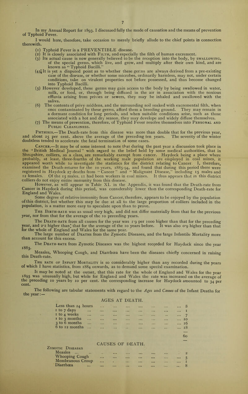 7 In my Annual Report for 1893, I discussed fully the mode of causation and the means of prevention of Typhoid Fever. I would here, therefore, take occasion to merely briefly allude to the chief points in connection therewith. (1) Typhoid Fever is a PREVENTIBLE disease. (2) It is closely associated with Filth, and especially the filth of human excrement. (3) Its actual cause is now generally believed to be the reception into the body, by swallowing, of the special germs, which live, and grow, and multiply after their own kind, and are known as “ Typhoid Bacilli.” (4JtIt is yet a disputed point as to whether these germs are always derived from a pre-existing case of the disease, or whether some microbes, ordinarily harmless, may not, under certain conditions, take on virulent properties not before possessed, and thus become changed into Typhoid Bacilli. (5) However developed, these germs may gain access to the body by being swallowed in water, milk, or food, or, through being diffused in the air in association with the noxious effluvia arising from privies or sewers, they may be inhaled and swallowed with the saliva. (6) The contents of privy middens, and the surrounding soil soaked with excremental filth, when once contaminated by these germs, afford them a breeding ground. They may remain in a dormant condition for long periods, and when suitable conditions arise, such as those associated with a hot and dry season, they may develope and widely diffuse themselves. (7) The means of prevention, therefore, of Typhoid Fever resolve themselves into Personal and Public Cleanliness. Phthisis.—The Death-rate from this disease was more than double that for the previous year, and about 25 per cent, above the average of the preceding ten years. The severity of the winter doubtless tended to accelerate the fatal termination of some cases. Cancer.—It may be of some interest to note that during the past year a discussion took place in the “ British Medical Journal ” with regard to the belief held by some medical authorities, that in Shropshire, colliers, as a class, are remarkably exempt from cancer. Haydock being a place where probably, at least, three-fourths of the working male population are employed in coal mines, it appeared worth while to investigate the statistics for the district relating to Cancer. I, therefore, examined the Death-returns for the 10 years, 1885-94, ant^ found that during this period there were registered in Haydock 27 deaths from “ Cancer ” and “ Malignant Disease,” including 15 males and 12 females. Of the 15 males, 11 had been workers in coal mines. It thus appears that in this district colliers do not enjoy entire immunity from this disease. However, as will appear in Table XL in the Appendix, it was found that the Death-rate from Cancer in Haydock during this period, was considerably lower than the corresponding Death-rate for England and Wales. Some degree of relative immunity from Cancer, therefore, appears to be enjoyed by the population of this district, but whether this may be due at all to the large proportion of colliers included in the population, is a matter more easy to speculate upon than to prove. The Birth-rate was as usual very high, and did not differ materially from that for the previous year, nor from that for the average of the 10 preceding years. The Death-rate from all causes for the year was 1-9 per 1000 higher than that for the preceding year, and 2’2 higher than’ that for the average of the 10 years before. It was also 0-9 higher than that for the whole of England and Wales for the same year. The large number of Deaths from the Zymotic Diseases, and the large Infantile Mortality more than account for this excess. The Death-rate from Zymotic Diseases was the highest recorded for Haydock since the year 1885. Measles, Whooping Cough, and Diarrhoea have been the diseases chiefly concerned in raising this Death-rate. The rate of Infant Mortality is so considerably higher than any recorded during the years of which I have statistics, from 1884 onwards, as to demand some special examination. It may be noted at the outset, that this rate for the whole ol England and Wales for the year 1895 was unusually high, but while for England and Wales the rate was increased on the average of the preceding 10 years by 10 per cent, the corresponding increase for Haydock amounted to 34 per cent. The following are tabular statements with regard to the Ages and Causes of the Infant Deaths for the year:— AGES AT DEATH. Less than 24 hours ... ... ... ... ... ... ... 8 1 to 7 days ... ... ... ... ... ... ... ... 1 1 to 4 weeks ... ... ... ... ... ... .. ... 7 1 to 3 months ... ... ... ... ... ... ... ... io 3 to 6 months ... ... ... ... ... ... ... ... 16 6 to 12 months ... ... ... .. ... ... ... ... 18 60 CAUSES OF DEATH. Zymotic Diseases Measles ... .. ... ... ... ... ... ... 2 Whooping Cough ... ... ... ... ... ... ... 5 Membranous Croup ... . ... ... ... ... ... 1