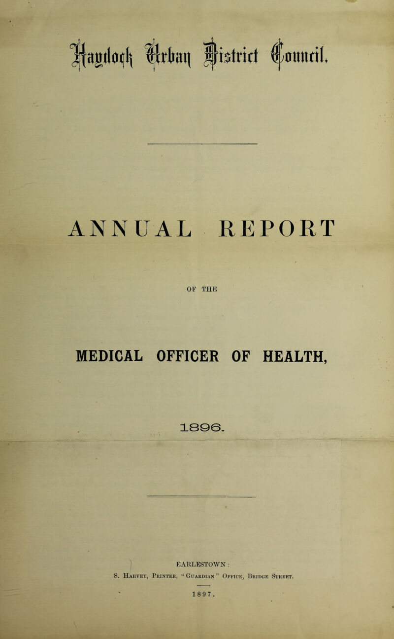 ANNUAL REPORT OF THE MEDICAL OFFICER OF HEALTH, 1896. EARLESTOWN : S. Harvey, Printer, “ Guardian ” Office, Bridge Street. 1 89 7.