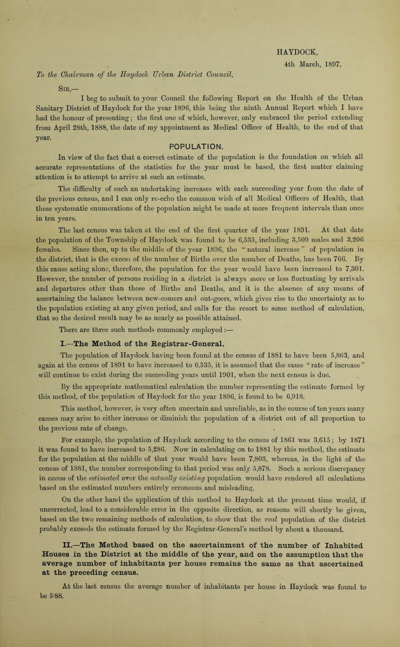 HAYDOCK, 4th March, 1897. To the Chairman of the Haydock TJrhan District Council, Sir,— I beg to submit to your Council the following Report on the Health of the Urban Sanitary District of Haydock for the year 1896, this being the ninth Annual Report which I have had the honour of presenting; the first one of which, however, only embraced the period extending from April 28th, 1888, the date of my appointment as Medical Officer of Health, to the end of that year. POPULATION. In view of the fact that a correct estimate of the population is the foundation on which all accurate representations of the statistics for the year must be based, the first matter claiming attention is to attempt to arrive at such an estimate. The difficulty of such an undertaking increases with each succeeding year from the date of the previous census, and I can only re-echo the common wish of all Medical Officers of Health, that these systematic enumerations of the population might be made at more frequent intervals than once in ten years. The last census was taken at the end of the first quarter of the year 1891. At that date the population of the Township of Haydock was found to be 6,535, including 3,509 males and 3,206 females. Since then, up to the middle of the year 1896, the “ natural increase ” of population in the district, that is the excess of the number of Births over the number of Deaths, has been 766. By this cause acting alone, therefore, the population for the year would have been increased to 7,301. However, the number of persons residing in a district is always more or less fluctuating by arrivals and departures other than those of Births and Deaths, and it is the absence of any means of ascertaining the balance between new-comers and out-goers, which gives rise to the uncertainty as to the population existing at any given period, and calls for the resort to some method of calculation, that so the desired result may be as nearly as possible attained. There are three such methods commonly employed:— I. —The Method of the Registrar-General. The population of Haydock having been found at the census of 1881 to have been 5,863, and again at the census of 1891 to have increased to 6,535, it is assumed that the same “rate of increase” will continue to exist during the succeeding years until 1901, when the next census is due. By the appropriate mathematical calculation the number representing the estimate formed by this method, of the population of Haydock for the year 1896, is found to be 6,918. This method, however, is very often uncertain and unreliable, as in the course of ten years many causes may arise to either increase or diminish the population of a district out of all proportion to the previous rate of change. Bor example, the population of Haydock according to the census of 1861 was 3,615 ; by 1871 it was found to have increased to 5,286. Now in calculating on to 1881 by this method, the estimate for the population at the middle of that year would have been 7,803, whereas, in the light of the census of 1881, the number corresponding to that period was only 5,878. Such a serious discrepancy in excess of the estimated over the actually existing population would have rendered all calculations based on the estimated numbers entirely erroneous and misleading. On the other hand the application of this method to Haydock at the present time would, if uncorrected, lead to a considerable error in the opposite direction, as reasons will shortly be given, based on the two remaining methods of calculation, to show that the real population of the district probably exceeds the estimate formed by the Registrar-General’s method by about a thousand. II. —The Method based on the ascertainment of the number of Inhabited Houses in the District at the middle of the year, and on the assumption that the average number of inhabitants per house remains the same as that ascertained at the preceding census. At the last census the average number of inhabitants per house in Haydock was found to be 5‘88.