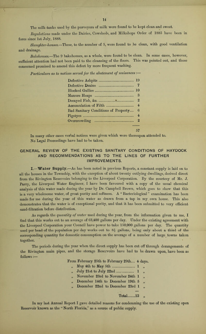 14 The milk-tanks used by the purveyors of milk were found to he kept clean and sweet. Regulations made under the Dairies, Cowsheds, and Milkshops Order of 1885 have been in force since 1st July, 1888. Slaughter-houses— These, to the number of 5, were found to be clean, with good ventilation and drainage. Bakehouses— The 9 bakehouses, as a whole, were found to be clean. In some cases, however, sufficient attention had not been paid to the cleansing of the floors. This was pointed out, and those concerned promised to amend this defect by more frequent washing. Particulars as to notices served for the abatement of nuisances :— Defective Ashpits 19 Defective Drains 7 Blocked Gullies 10 Manure Heaps 3 Decayed Fish, &c * 2 Accumulation of Filth 4 Bad Sanitary Conditions of Property... 6 Pigstyes 4 Overcrowding 2 57 In many other cases verbal notices were given which were thereupon attended to. No Legal Proceedings have had to be taken. GENERAL REVIEW OF THE EXISTING SANITARY CONDITIONS OF HAYDOCK AND RECOMMENDATIONS AS TO THE LINES OF FURTHER IMPROVEMENTS. I.—Water Supply.—As has been noted in previous Reports, a constant supply is laid on to all the houses in the Township, with the exception of about twenty outlying dwellings, derived direct from the Rivington Reservoirs belonging to the Liverpool Corporation. By the courtesy of Mr. J. Parry, the Liverpool Water Engineer, I have been favoured with a copy of the usual chemical analysis of this water made during the year by Dr. Campbell Brown, which goes to show that this is a very wholesome water, of great purity and softness. A “ Bacteriological ” examination has been made for me during the year of this water as drawn from a tap in my own house. This also demonstrates that the water is of exceptional purity, and that it has been submitted to very efficient sand-filtration before distribution. As regards the quantity of ivater used during the year, from the information given to me, I find that this works out to an average of 63,400 gallons per day. Under the existing agreement with the Liverpool Corporation your Council have power to take 150,000 gallons per day. The quantity used per head of the population per day works out to 8J gallons, being only about a third of the corresponding quantity for domestic consumption on the average of a number of large towns taken together. The periods during the year when the direct supply has been cut off through derangements of the Rivington main pipes, and the storage Reservoirs have had to be drawn upon, have been as follows:— From February 25th to February 29th... 4 days. „ May 4th to May 5th 1 „ „ July 21st to July 22nd 1 „ „ November 23rd to November 24th 1 „ „ December 14th to December 19th 5 „ „ December 22nd to December 23rd 1 „ Total 13 „ In my last Annual Report I gave detailed reasons for condemning the use of the existing open Reservoir known as the “ North Florida,” as a source of public supply.