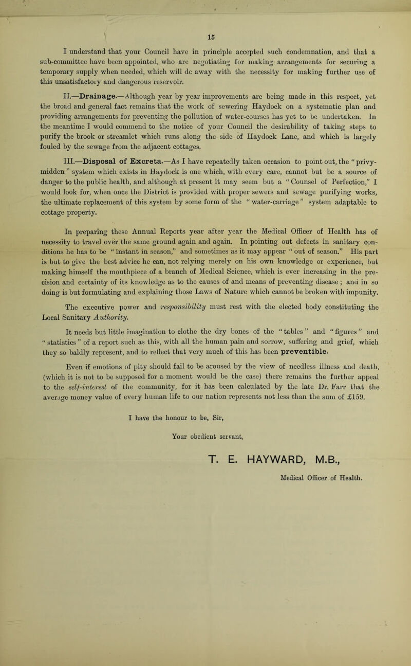 0 15 I understand that your Council have in principle accepted such condemnation, and that a sub-committee have been appointed, who are negotiating for making arrangements for securing a temporary supply when needed, which will dc away with the necessity for making further use of this unsatisfactory and dangerous reservoir. II. —Drainage.—Although year by year improvements are being made in this respect, yet the broad and general fact remains that the work of sewering Hay dock on a systematic plan and providing arrangements for preventing the pollution of water-courses has yet to be undertaken. In the meantime I would commend to the notice of your Council the desirability of taking steps to purify the brook or streamlet which runs along the side of Haydock Lane, and which is largely fouled by the sewage from the adjacent cottages. III. —Disposal of Excreta.—As I have repeatedly taken occasion to point out, the “ privy- midden ” system which exists in Haydock is one which, with every care, cannot but be a source of danger to the public health, and although at present it may seem but a “ Counsel of Perfection,” I would look for, when once the District is provided with proper sewers and sewage purifying works, the ultimate replacement of this system by some form of the “ water-carriage ” system adaptable to cottage property. In preparing these Annual Reports year after year the Medical Officer of Health has of necessity to travel over the same ground again and again. In pointing out defects in sanitary con- ditions he has to be “ instant in season,” and sometimes as it may appear “ out of season.” His part is but to give the best advice he can, not relying merely on his own knowledge or experience, but making himself the mouthpiece of a branch of Medical Science, which is ever increasing in the pre- cision and certainty of its knowledge as to the causes of and means of preventing disease; and in so doing is but formulating and explaining those Laws of Nature which cannot be broken with impunity. The executive power and responsibility must rest with the elected body constituting the Local Sanitary Authority. It needs but little imagination to clothe the dry bones of the “ tables ” and “ figures ” and “ statistics ” of a report such as this, with all the human pain and sorrow, suffering and grief, which they so baldly represent, and to reflect that very much of this has been preventible. Even if emotions of pity should fail to be aroused by the view of needless illness and death, (which it is not to be supposed for a moment would be the case) there remains the further appeal to the self-interest of the community, for it has been calculated by the late Dr. Farr that the average money value of every human life to our nation represents not less than the sum of £159. I have the honour to be, Sir, Your obedient servant, T. E. HAYWARD, M.B., Medical Officer of Health.