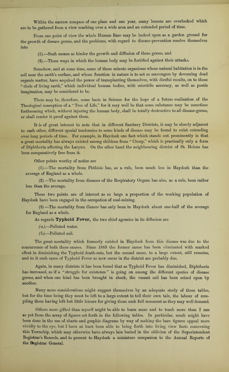 Within the narrow compass of one place and one year, many lessons are overlooked which are to be gathered from a view reaching over a wide area and an extended period of time. From one point of view the whole Human Race may be looked upon as a garden ground for the growth of disease germs, and the problems, with regard to disease-prevention resolve themselves into (1) .—Such means as hinder the growth and diffusion of these germs, and (2) .—Those ways in which the human body may be fortified against their attacks. Somehow, and at some time, some of those minute organisms whose natural habitation is in the soil near the earth’s surface, and whose function in nature is to act as scavengers by devouring dead organic matter, have acquired the power of transplanting themselves, with direful results, on to those “ clods of living earth,” which individual human bodies, with scientific accuracy, as well as poetic imagination, may be considered to be. There may be, therefore, some basis in Science for the hope of a future realization of the Theological conception of a “ Tree of Life,” for it may well be that some substance may be sometime forthcoming which, without injuring the human body, shall be totally destructive to all disease-germs, or shall render it proof against them. It is of great interest to note that in different Sanitary Districts, it may be closely adjacent to each other, different special tendencies to some kinds of disease may be found to exist extending over long periods of time. For example, in Haydock one fact which stands out prominently is that a great mortality has alw7ays existed among children from “ Croup,” which is practically only a form of Diphtheria affecting the Larynx. On the other hand the neighbouring district of St. Helens has been comparatively free from it. Other points worthy of notice are (1) .—The mortality from Phthisis has, as a rule, been much less in Haydock than the average of England as a whole. (2) .—The mortality from diseases of the Respiratory Organs has also, as a rule, been rather less than the average. These two points are of interest as so large a proportion of the working population of Haydock have been engaged in the occupation of coal-mining. (3) —The mortality from Cancer has only been in Haydock about one-half of the average for England as a whole. As regards Typhoid Fever, the two chief agencies in its diffusion are (a) .—Polluted water. (b) .—Polluted soil. The great mortality which formerly existed in Haydock from this disease was due to the concurrence of both these causes. Since 1883 the former cause has been eliminated with marked effect in diminishing the Typhoid death-rate, but the second cause, to a large extent, still remains, and to it such cases of T\phoid Fever as now occur in the district are probably due. Again, in many districts it has been found that as Typhoid Fever has diminished, Diphtheria has increased, as if a “ struggle for existence ” is going on among the different species of disease germs, and when one kind has been brought in check, the vacant soil has been seized upon by another. Many more considerations might suggest themselves by an adequate study of these tables, but for the time being they must be left to a large extent to tell their own tale, the labour of com- piling them having left but little leisure for giving them such full comment as they may well demand. Others more gifted than myself might be able to learn more and to teach more than I can as yet from the array of figures set forth in the following tables. In particular, much might have been done in the use of charts and graphic diagrams by way of making the bare figures appeal more vividly to the eye, but I have at least been able to bring forth into living view facts concerning this Township, which may otherwise have always lain buried in the oblivion of the Superintendent Registrar’s Records, and to present to Haydock a miniature companion to the Annual Reports of the Registrar General.