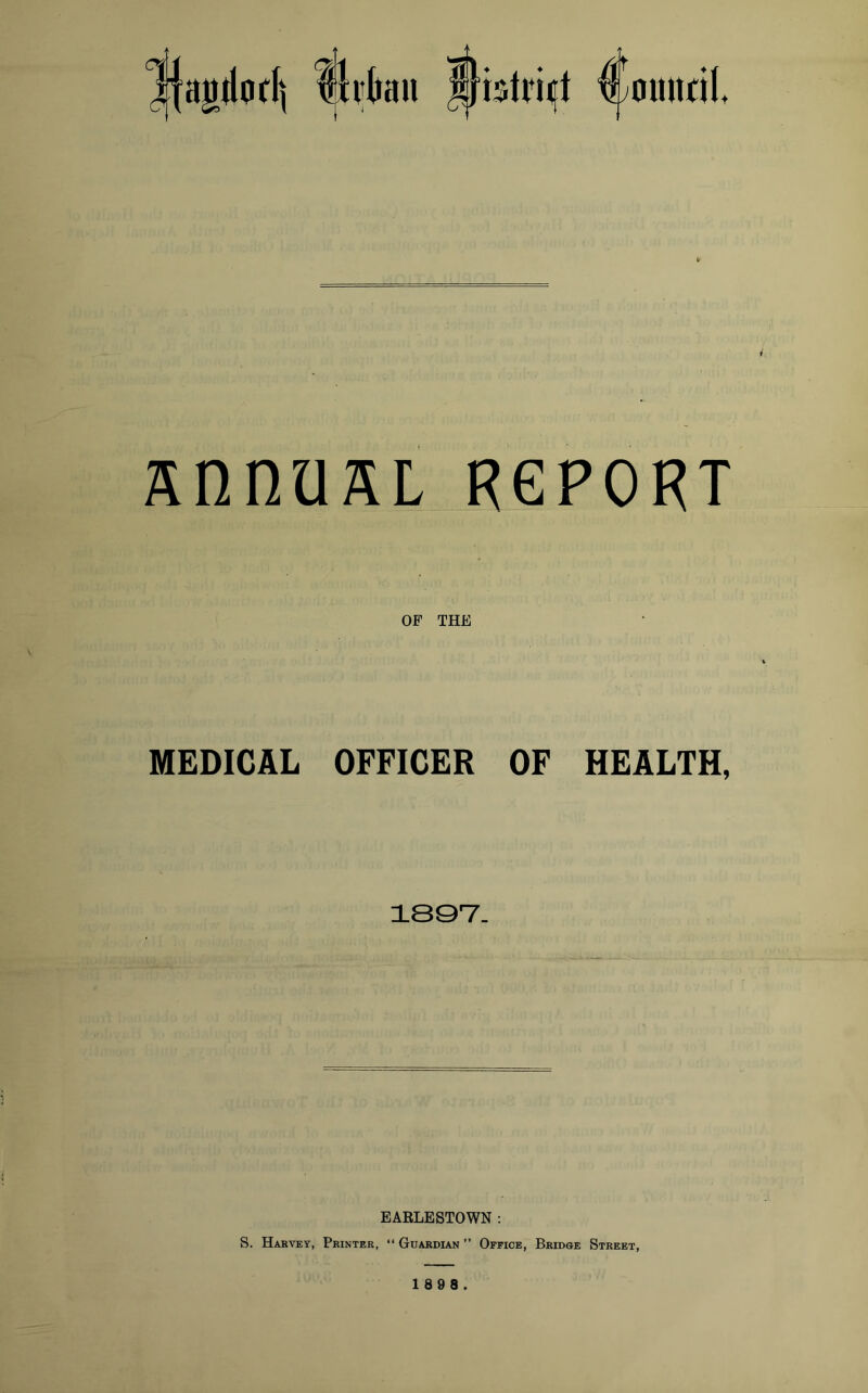 ^{agdodi ijltkn I}btri«jt ^omtcil u SnnUSL REPORT OF THE MEDICAL OFFICER OF HEALTH, 1897. EARLESTOWN : S. Harvey, Printer, “ Guardian ” Office, Bridge Street,