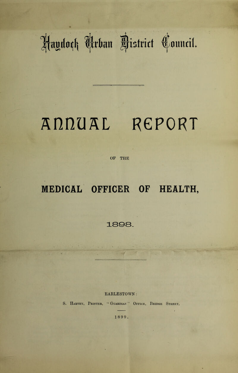 1fajii(oi|lj Urban Mistrirt Cmmril. snnuaL RGPORT f OF THE MEDICAL OFFICER OF HEALTH, 1808. EARLESTOWN : S. Harvey, Printer, “ Guardian ” Office, Bridge Street,