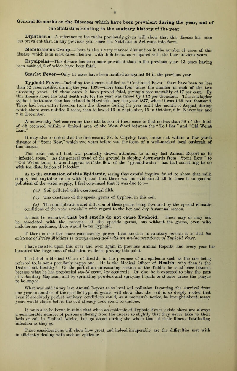 General Remarks on the Diseases which have been prevalent during the year, and of the Statistics relating to the sanitary history of the year. Diphtheria—A reference to the tables previously given will show that this disease has been less prevalent than in any previous year since the Notification Act came into force. Membranous Croup—-There is also a very marked diminution in the number of cases of this disease, which is in most cases identical with diphtheria, as compared with the four previous years. Erysipelas—This disease has been more prevalent than in the previous year, 13 cases having been notified, 2 of which have been fatal. Scarlet Fever—Only 11 cases have been notified as against 64 in the previous year. Typhoid Fever—Including the 4 cases notified as “ Continued Fever” there have been no less than 52 cases notified during the year 1898—more than four times the number in each of the two preceding years. Of these cases 9 have proved fatal, giving a case mortality of 17 per cent. By this disease alone the total death-rate for the year was raised by IT 2 per thousand. This is a higher typhoid death-rate than has existed in Haydock since the year 1877, when it was T59 per thousand. There had been entire freedom from this disease during the year until the month of August, during which there were notified 9 cases, then followed 16 in September, 15 in October, 6 in November and 2 in December. A noteworthy fact concerning the distribution of these cases is that no less than 39 of the total of 52 occurred within a limited area of the West Ward between the “ Toll Bar ” and “Old Weint Lane.” It may also be noted that the first case at No. 5, Clipsley Lane, broke out within a few yards distance of “ Stone Row,” which two years before was the focus of a well-marked local outbreak of this disease. This bears out all that was pointedly drawn attention to in my last Annual Report as to “ infected areas.” As the general trend of the ground is sloping downwards from “ Stone Row ” to “ Old Weint Lane,” it would appear as if the flow of the “ ground-water ” has had something to do with the distribution of infection. As to the causation of this Epidemic, seeing that careful inquiry failed to show that milk supply had anything to do with it, and that there was no evidence at all to trace it to general pollution of the water supply, I feel convinced that it was due to :— (a) Soil polluted with excremental filth. (b) The existence of the special germs of Typhoid in this soil. (c) The multiplication and diffusion of these germs being favoured by the special climatic conditions of the year, especially with regard to the hot and dry Autumnal season. It must be remarked that bad smells do not cause Typhoid. These may or may not be associated with the presence of the specific germs, but without the germs, even with malodorous perfumes, there would be no Typhoid. If there is one fact more conclusively proved than another in sanitary science, it is that the existence of Privy-Middens is always associated with an undue prevalence of Typhoid Fever. I have insisted upon this over and over again in previous Annual Reports, and every year has increased the large mass of statistical evidence proving this point. The lot of a Medical Officer of Health, in the presence of an epidemic such as the one being referred to, is not a peculiarly happy one. He is the Medical Officer of Health, why then is the District not Healthy? On the part of an unreasoning section of the Public, he is at once blamed, because what he has prophesied would occur, has occurred ! Or else he is expected to play the part of a Sanitary Magician, and by sprinkling powders and spraying liquids to at once cause the plague to be stayed. What was said in my last Annual Report as to local soil pollution favouring the survival from one year to another of the specific Typhoid germs, will show that the evil is so deeply rooted that even if absolutely perfect sanitary conditions could, at a moment’s notice, be brought about, many years would elapse before the evil already done could be undone. t It must also be borne in mind that when an epidemic of Typhoid Fever exists there are always a considerable number of persons suffering from the disease so slightly that they never take to their beds or call in Medical Advice, but go about during the whole time of their illness distributing infection as they go. These considerations will show how great, and indeed insuperable, are the difficulties met with in efficiently dealing with such an epidemic.