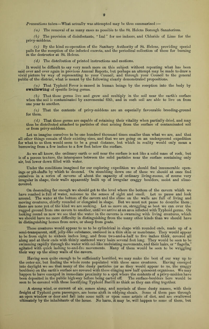 Precautions talcen—What actually was attempted may he thus summarized :— (a) The removal of as many cases as possible to the St. Helens Borough Sanatorium. (b) The provision of disinfectants, “ Izal ” for use indoors, and Chloride of Lime for the privy-middens. (c) By the kind co-operation of the Sanitary Authority of St. Helens, providing special pails for the reception of the infected excreta, and the periodical collection of these for burning in the destructor at St. Helens. (d) The distribution of printed instructions and cautions. It would be difficult to say very much more on this subject without repeating what has been said over and over again in previous Annual Reports, but perhaps an attempt may be made to draw a vivid picture by way of representing to your Council, and through your Council to the general public of the district, what is meant by the following clearly demonstrated propositions. (a) That Typhoid Fever is caused in human beings by the reception into the body by swallowing of specific living germs. (b) That these germs live and grow and multiply in the soil near the earth’s surface when the soil is contaminated by excremental filth, and in such soil are able to live on from one year to another. (c) That the contents of privy-middens are an especially favourable breeding-ground for them. (d) That these germs are capable of retaining their vitality when partially dried, and may thus be distributed attached to particles of dust arising from the surface of contaminated soil or from privy-middens. Let us imagine ourselves to be one hundred thousand times smaller than what we are, and that all other things remain of their existing sizes, and that we are going on an underground expedition for what to us then would seem to be a great distance, but which in reality would only mean a burrowing from a few inches to a few feet below the surface. As we all know, the ordinary earth or soil near the surface is not like a solid mass of rock, but is of a porous texture, the interspaces between the solid particles near the surface containing only air, but lower down filled with water. Under the conditions imagined for our exploring expedition we should find innumerable open- ings or pit-shafts by which to descend. On stumbling down one of these we should at once find ourselves in a series of caverns of about the capacity of ordinary living-rooms, of course very irregular in shape, their walls apparently built up of irregular craggy boulders, moist and slime- covered. On descending far enough we should get to the level where the bottom of the cavern which we have reached is full of water, noisome to the senses of sight and smell. Let us pause and look around. The water at the bottom of the cavern and the slime on the walls are full of living and moving creatures, chiefly rounded or elongated in shape. But we must not pause to describe them ; there are none yet of the kind we are seeking. Let us move on, struggling as best we can over the rugged ground from one cavern to another, until we arrive at an area infected with Typhoid germs. On looking round us now we see that the water in the caverns is swarming with living creatures, which we should have no more difficulty in distinguishing from the many other kinds than we should have in distinguishing horses from cows, or sheep from goats. These creatures would appear to us to be cylindrical in shape with rounded ends, made up of a semi-transparent, stiff, jelly-like substance, enclosed in a thin skin or membrane. They would appear to be from eight to sixteen inches long, and from two-and-a-half to five inches thick, covered all along and at their ends with thinly scattered wavy hairs several feet long. They would be seen to be swimming rapidly through the water with eel-like undulating movements, and their hairs, or “ flagella,” agitated with quick lashing to-and-fro movements. Many of them would be seen to be wriggling their way up the slimy walls of the cavern. Having seen quite enough to be sufficiently horrified, we may make the best of our way up to the outer-air, but finding the whole route populated with these same creatures. Having emerged into daylight we see that many of the dusty particles (or as they would appear to us, the craggy boulders) on the earth’s surface are covered with these clinging now half quiescent organisms. We may happen to have emerged in immediate proximity to a spot where the contents of a privy-midden have been deposited in the public highway before being carted off. The surface-boulders here would be seen to be covered with these horrifying Typhoid Bacilli as thick as they can cling together. A strong wind, or current of air, comes along, and myriads of these dusty masses, with their freight of Typhoid germ passengers, are borne aloft in eddying shoals. Some of them pass through an open window or door and fall into some milk or upon some article of diet, and are swallowed ultimately by the inhabitants of the house. No harm, it may be, will happen to some of them, but