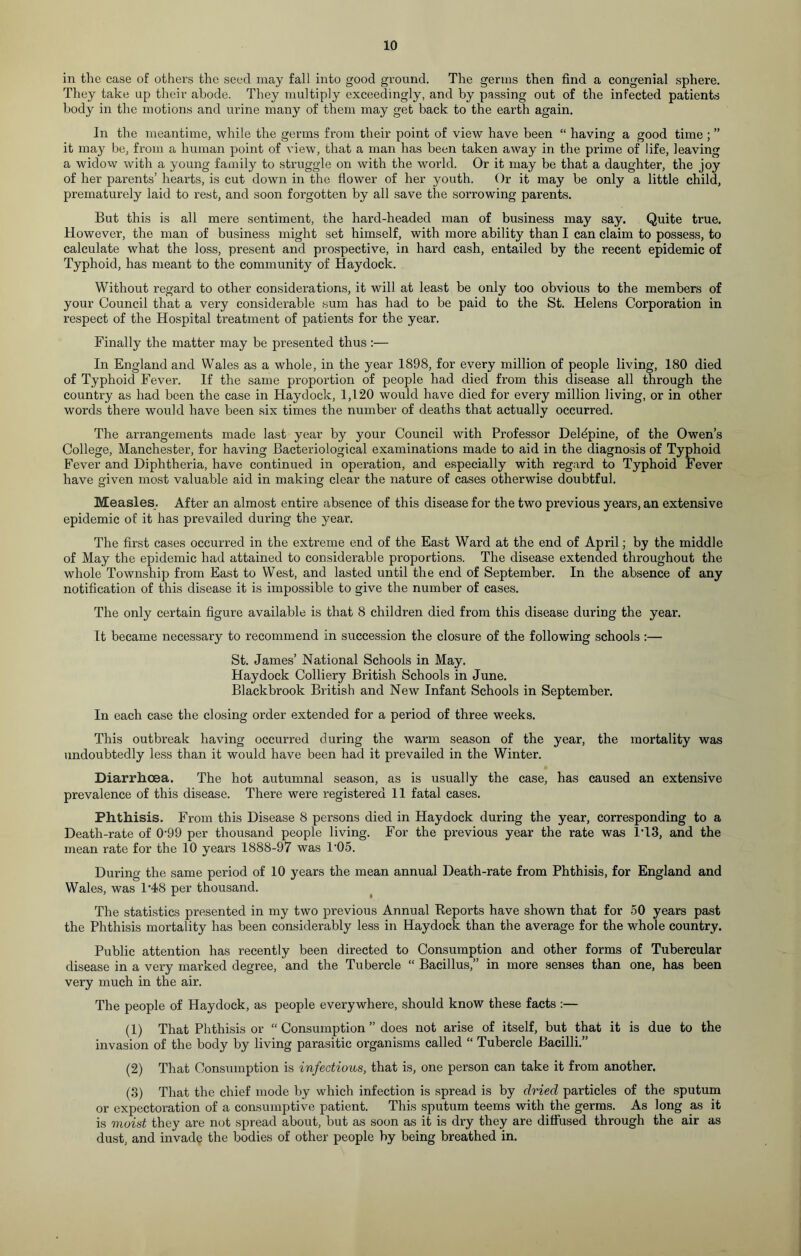 in the case of others the seed may fall into good ground. The germs then find a congenial sphere. They take up their abode. They multiply exceedingly, and by passing out of the infected patients body in the motions and urine many of them may get back to the earth again. In the meantime, while the germs from their point of view have been “ having a good time ; ” it may be, from a human point of view, that a man has been taken away in the prime of life, leaving a widow with a young family to struggle on with the world. Or it may be that a daughter, the joy of her parents’ hearts, is cut down in the flower of her youth. Or it may be only a little child, prematurely laid to rest, and soon forgotten by all save the sorrowing parents. But this is all mere sentiment, the hard-headed man of business may say. Quite true. However, the man of business might set himself, with more ability than I can claim to possess, to calculate what the loss, present and prospective, in hard cash, entailed by the recent epidemic of Typhoid, has meant to the community of Haydock. Without regard to other considerations, it will at least be only too obvious to the members of your Council that a very considerable sum has had to be paid to the St. Helens Corporation in respect of the Hospital treatment of patients for the year. Finally the matter may be presented thus :— In England and Wales as a whole, in the year 1898, for every million of people living, 180 died of Typhoid Fever. If the same proportion of people had died from this disease all through the country as had been the case in Haydock, 1,120 would have died for every million living, or in other words there would have been six times the number of deaths that actually occurred. The arrangements made last year by your Council with Professor Delbpine, of the Owen’s College, Manchester, for having Bacteriological examinations made to aid in the diagnosis of Typhoid Fever and Diphtheria, have continued in operation, and especially with regard to Typhoid Fever have given most valuable aid in making clear the nature of cases otherwise doubtful. Measles. After an almost entire absence of this disease for the two previous years, an extensive epidemic of it has prevailed during the year. The first cases occurred in the extreme end of the East Ward at the end of April; by the middle of May the epidemic had attained to considerable proportions. The disease extended throughout the whole Township from East to West, and lasted until the end of September. In the absence of any notification of this disease it is impossible to give the number of cases. The only certain figure available is that 8 children died from this disease during the year. It became necessary to recommend in succession the closure of the following schools :— St. James’ National Schools in May. Haydock Colliery British Schools in June. Blackbrook British and New Infant Schools in September. In each case the closing order extended for a period of three weeks. This outbreak having occurred during the warm season of the year, the mortality was undoubtedly less than it would have been had it prevailed in the Winter. Diarrhoea. The hot autumnal season, as is usually the case, has caused an extensive prevalence of this disease. There were registered 11 fatal cases. Phthisis. From this Disease 8 persons died in Haydock during the year, corresponding to a Death-rate of 0-99 per thousand people living. For the previous year the rate was 1T3, and the mean rate for the 10 years 1888-97 was 1'05. During the same period of 10 years the mean annual Death-rate from Phthisis, for England and Wales, was 1‘48 per thousand. The statistics presented in my two previous Annual Reports have shown that for 50 years past the Phthisis mortality has been considerably less in Haydock than the average for the whole country. Public attention has recently been directed to Consumption and other forms of Tubercular disease in a very marked degree, and the Tubercle “ Bacillus,” in more senses than one, has been very much in the air. The people of Haydock, as people everywhere, should know these facts :— (1) That Phthisis or “ Consumption ” does not arise of itself, but that it is due to the invasion of the body by living parasitic organisms called “ Tubercle Bacilli.” (2) That Consumption is infectious, that is, one person can take it from another. (3) That the chief mode by which infection is spread is by dried particles of the sputum or expectoration of a consumptive patient. This sputum teems with the germs. As long as it is moist they are not spread about, but as soon as it is dry they are diffused through the air as dust, and invade the bodies of other people by being breathed in.
