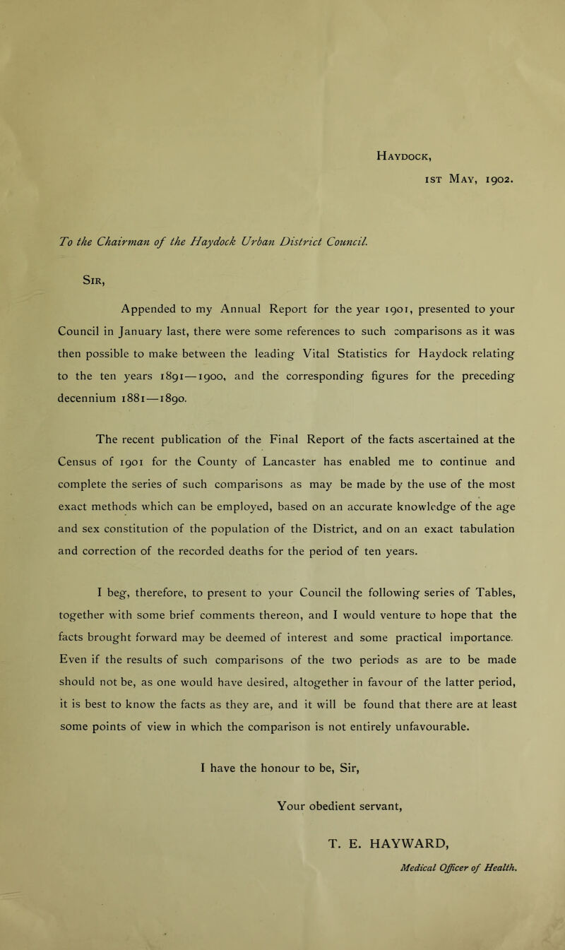 Haydock, ist May, 1902. To the Chairman of the Haydock Urban District Council. Sir, Appended to my Annual Report for the year 1901, presented to your Council in January last, there were some references to such comparisons as it was then possible to make between the leading Vital Statistics for Haydock relating to the ten years 1891—1900, and the corresponding figures for the preceding decennium 1881 —1890. The recent publication of the Final Report of the facts ascertained at the Census of 1901 for the County of Lancaster has enabled me to continue and complete the series of such comparisons as may be made by the use of the most exact methods which can be employed, based on an accurate knowledge of the age and sex constitution of the population of the District, and on an exact tabulation and correction of the recorded deaths for the period of ten years. I beg, therefore, to present to your Council the following series of Tables, together with some brief comments thereon, and I would venture to hope that the facts brought forward may be deemed of interest and some practical importance. Even if the results of such comparisons of the two periods as are to be made should not be, as one would have desired, altogether in favour of the latter period, it is best to know the facts as they are, and it will be found that there are at least some points of view in which the comparison is not entirely unfavourable. I have the honour to be, Sir, Your obedient servant, T. E. HAYWARD,