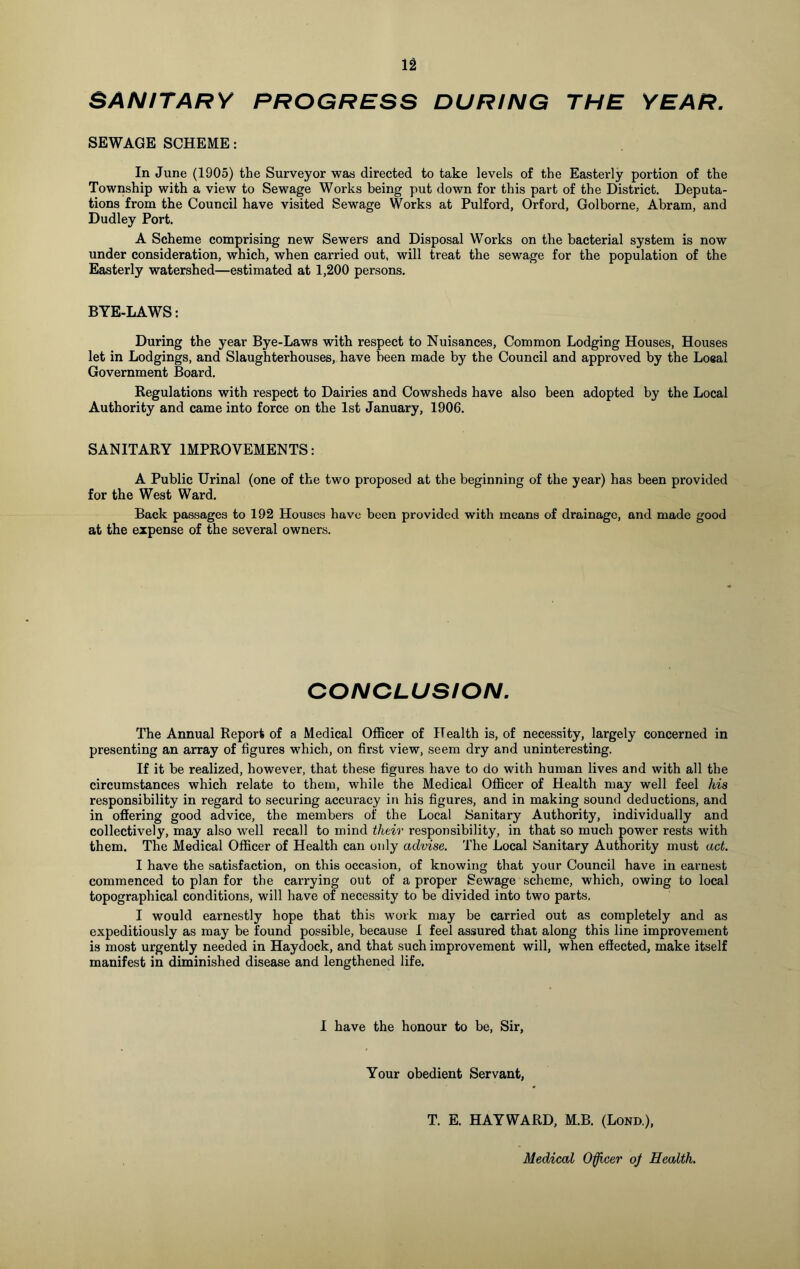 SANITARY PROGRESS DURING THE YEAR. SEWAGE SCHEME: In June (1905) the Surveyor was directed to take levels of the Easterly portion of the Township with a view to Sewage Works being put down for this part of the District. Deputa- tions from the Council have visited Sewage Works at Pulford, Orford, Golborne, Abram, and Dudley Port. A Scheme comprising new Sewers and Disposal Works on the bacterial system is now under consideration, which, when carried out, will treat the sewage for the population of the Easterly watershed—estimated at 1,200 persons. BYE-LAWS: During the year Bye-Laws with respect to Nuisances, Common Lodging Houses, Houses let in Lodgings, and Slaughterhouses, have been made by the Council and approved by the Loeal Government Board. Regulations with respect to Dairies and Cowsheds have also been adopted by the Local Authority and came into force on the 1st January, 1906. SANITARY IMPROVEMENTS: A Public Urinal (one of the two proposed at the beginning of the year) has been provided for the West Ward. Back passages to 192 Houses have been provided with means of drainage, and made good at the expense of the several owners. CONCLUSION. The Annual Report of a Medical Officer of Health is, of necessity, largely concerned in presenting an array of figures which, on first view, seem dry and uninteresting. If it be realized, however, that these figures have to do with human lives and with all the circumstances which relate to them, while the Medical Officer of Health may well feel his responsibility in regard to securing accuracy in his figures, and in making sound deductions, and in offering good advice, the members of the Local Sanitary Authority, individually and collectively, may also well recall to mind their responsibility, in that so much power rests with them. The Medical Officer of Health can only advise. The Local Sanitary Authority must act. I have the satisfaction, on this occasion, of knowing that your Council have in earnest commenced to plan for the carrying out of a proper Sewage scheme, which, owing to local topographical conditions, will have of necessity to be divided into two parts. I would earnestly hope that this work may be carried out as completely and as expeditiously as may be found possible, because I feel assured that along this line improvement is most urgently needed in Haydock, and that such improvement will, when effected, make itself manifest in diminished disease and lengthened life. I have the honour to be, Sir, Your obedient Servant, T. E. HAYWARD, M.B. (Lond), Medical Officer oj Health.