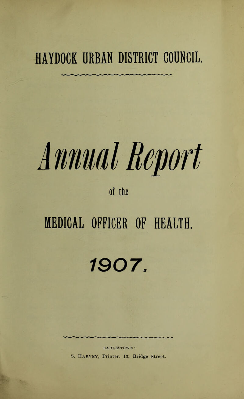 HAYDOCK URBAN DISTRICT COUNCIL. of the MEDICAL OFFICER OF HEALTH. 1907. EARLESTO WN : S. Harvey, Printer, 13, Bridge Street.