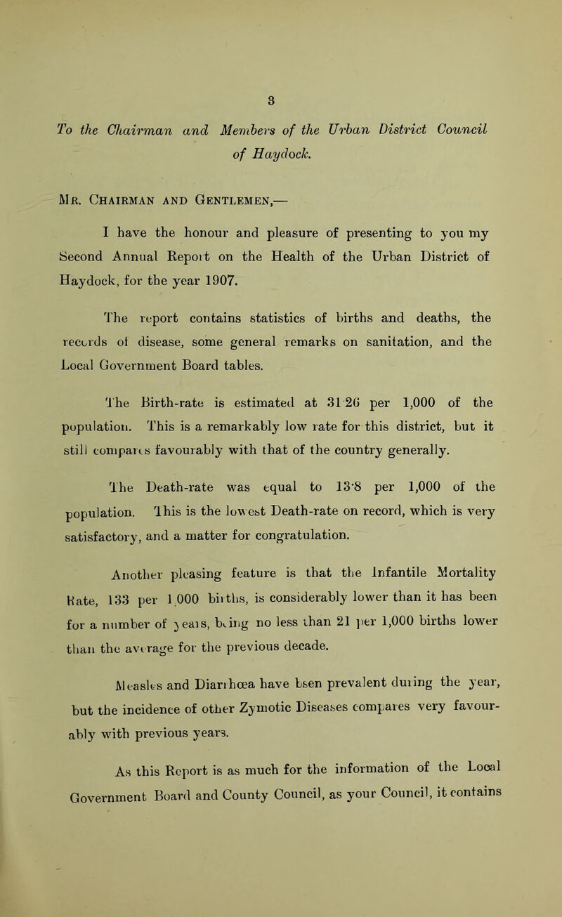 To the Chairman and Members of the Urban District Council of Hay dock. Mr. Chairman and Gentlemen,— I have the honour and pleasure of presenting to you my Second Annual Report on the Health of the Urban District of Haydock, for the year 1907. The report contains statistics of births and deaths, the records oi disease, some general remarks on sanitation, and the Local Government Board tables. The Birth-rate is estimated at 3120 per 1,000 of the population. This is a remarkably low rate for this district, but it still compares favourably with that of the country generally. The Death-rate was equal to 13‘8 per 1,000 of the population. This is the lowest Death-rate on record, which is very satisfactory, and a matter for congratulation. Another pleasing feature is that the Infantile Mortality Hate, 133 per 1.000 births, is considerably lower than it has been for a number of jeais, Ring no less than 21 per 1,000 births lower than the average for the previous decade. Measles and Diarihcea have bsen prevalent during the year, but the incidence of other Zymotic Diseases compares very favour- ably with previous years. As this Report is as much for the information of the Local Government Board and County Council, as your Council, it contains