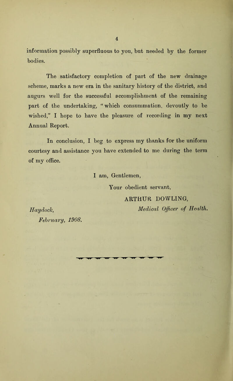 information possibly superfluous to you, but needed by the former bodies. The satisfactory completion of part of the new drainage scheme, marks a new era in the sanitary history of the district, and augurs well for the successful accomplishment of the remaining part of the undertaking, “which consummation, devoutly to be wished,” I hope to have the pleasure of recording in my next Annual Report. In conclusion, I beg to express my thanks for the uniform courtesy and assistance you have extended to me during the term of my office. I am, Gentlemen, Your obedient servant, ARTHUR DOWLING, Haydoclc, Medical Officer of Health. February, 1908.
