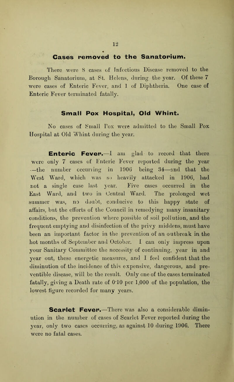 Cases removed to the Sanatorium. There were S cases of Infectious Disease removed to the Borough Sanatorium, at St. Helens, during the year. Of these 7 were cases of Enteric Fever, and 1 of Diphtheria. One case of Enteric Fever terminated fatally. Small Pox Hospital, Old Whint. No cases of Small Fox were admitted to the Small Pox Hospital at Old Whint during the year. Enteric Fever.—I am glad to record that there were only 7 cases of Enteric Fever repoited during the year —the number cccuriing in 1 DOG being 34—and that the West Ward, which was so heavily attacked in 100G, had not a single case last year. Five cases occurred in the East Ward, and two in Central Ward. The prolonged wet summer was, no doubt, conducive to this happy state of affairs, but the efforts of the Council in remedying many insanitary conditions, the prevention where possible of soil pollution, and the frequent emptying and disinfection of the privy middens, must have been an important factor in the prevention of an outbreak in the hot months of September and October. I can only impress upon your Sanitary Committee the necessity of continuing, year in and year out, these energetic measures, and I feel confident that the diminution of the incidence of this expensive, dangerous, and pre- ventible disease, will be the result. Only one of the cases terminated fatally, giving a Death rate of 0T0 per 1,000 of the population, the lowest figure recorded for many years. Scarlet Fevef.—There was also a considerable dimin- ution in the number of cases of Scarlet Fever reported during the year, only two cases occurring, as against 10 during 1D0G. There were no fatal cases.