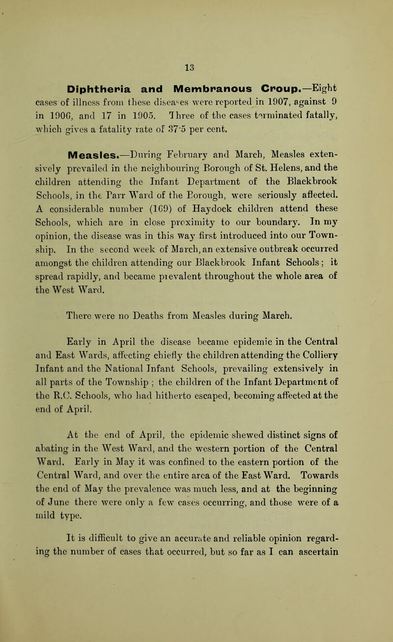 Diphtheria and Membranous Croup.—Eight cases of illness from these diseases were reported in 1907, against 9 in 190G, and 17 in 1905. Three of the cases terminated fatally, which gives a fatality rate of 37'5 per cent. Measles.—During February and March, Measles exten- sively prevailed in the neighbouring Borough of St. Helens, and the children attending the Infant Department of the Blackbrook Schools, in the Tarr Ward of the Borough, were seriously affected. A considerable number (1G9) of Haydock children attend these Schools, which are in close proximity to our boundary. In my opinion, the disease was in this way first introduced into our Town- ship. In the second week of March, an extensive outbreak occurred amongst the children attending our Blackbrook Infant Schools : it spread rapidly, and became pievalent throughout the whole area of the West Ward. There were no Deaths from Measles during March. Early in April the disease became epidemic in the Central and East Wards, affecting chiefly the children attending the Colliery Infant and the National Infant Schools, prevailing extensively in all parts of the Township ; the children of the Infant Department of the R.C. Schools, who had hitherto escaped, becoming affected at the end of April. At the end of April, the epidemic shewed distinct signs of abating in the West Ward, and the western portion of the Central Ward. Early in May it was confined to the eastern portion of the Central Ward, and over the entire area of the East Ward. Towards the end of May the prevalence was much less, and at the beginning of June there wTere only a few cases occurring, and those were of a mild type. It is difficult to give an accurate and reliable opinion regard- ing the number of cases that occurred, but so far as I can ascertain