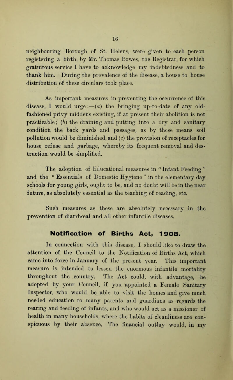 neighbouring Borough of St. Helens, were given to each person registering a birth, by Mr. Thomas Bowes, the Registrar, for which gratuitous service I have to acknowledge my indebtedness and to thank him. During the prevalence of the disease, a house to house distribution of these circulars took place. As important measures in preventing the occurrence of this disease, I would urge :—(a) the bringing up-to-date of any old- fashioned privy middens existing, if at present their abolition is not practicable; (b) the draining and putting into a dry and sanitary condition the back yards and passages, as by these means soil pollution would be diminished, and (c) the provision of receptacles for house refuse and garbage, whereby its frequent removal and des- truction would be simplified. The adoption of Educational measures in “Infant Feeding” and the “ Essentials of Domestic Hygiene” in the elementary day schools for young girls, ought to be, and no doubt will be in the near future, as absolutely essential as the teaching of reading, etc. Such measures as these are absolutely necessary in the prevention of diarrhoeal and all other infantile diseases. Notification of Births Act, 1908. In connection with this disease, I should like to draw the attention of the Council to the Notification of Births Act, which came into force in January of the present year. This important measure is intended to lessen the enormous infantile mortality throughout the country. The Act could, with advantage, be adopted by your Council, if you appointed a Female Sanitary Inspector, who would be able to visit the homes and give much needed education to many parents and guardians as regards the rearing and feeding of infants, and who would act as a missioner of health in many households, where the habits of cleanliness are con- spicuous by their absence. The financial outlay would, in my