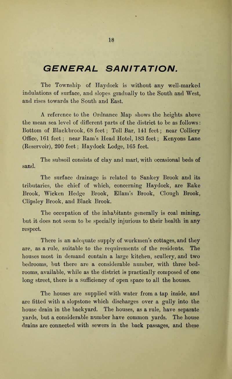 GENERAL SANITATION. The Township of Haydock is without any well-marked indulations of surface, and slopes gradually to the South and West, and rises towards the South and East. A reference to the Ordnance Map shows the heights above the mean sea level of different parts of the district to be as follows: Bottom of Blackbrook, 68 feet; Toll Bar, 141 feet; near Colliery Office, 161 feet; near Ram’s Head Hotel, 183 feet; Kenyons Lane (Reservoir), 200 feet; Haydock Lodge, 165 feet. The subsoil consists of clay and marl, with occasional beds of sand. The surface drainage is related to Sankey Brook and its tributaries, the chief of which, concerning Haydock, are Rake Brook, Wicken Hedge Brook, Ellam’s Brook, Clough Brook, Clipsley Brook, and Black Brook. The occupation of the inhabitants generally is coal mining, but it does not seem to be specially injurious to their health in any respect. There is an adequate supply of workmen’s cottages, and they are, as a rule, suitable to the requirements of the residents. The houses most in demand contain a large kitchen, scullery, and two bedrooms, but there are a considerable number, with three bed- rooms, available, while as the district is practically composed of one long street, there is a sufficiency of open space to all the houses. The houses are supplied with water from a tap inside, and are fitted with a slopstone which discharges over a gully into the house drain in the backyard. The houses, as a rule, have separate yards, but a considerable number have common yards. The house drains are connected with sewers in the back passages, and these