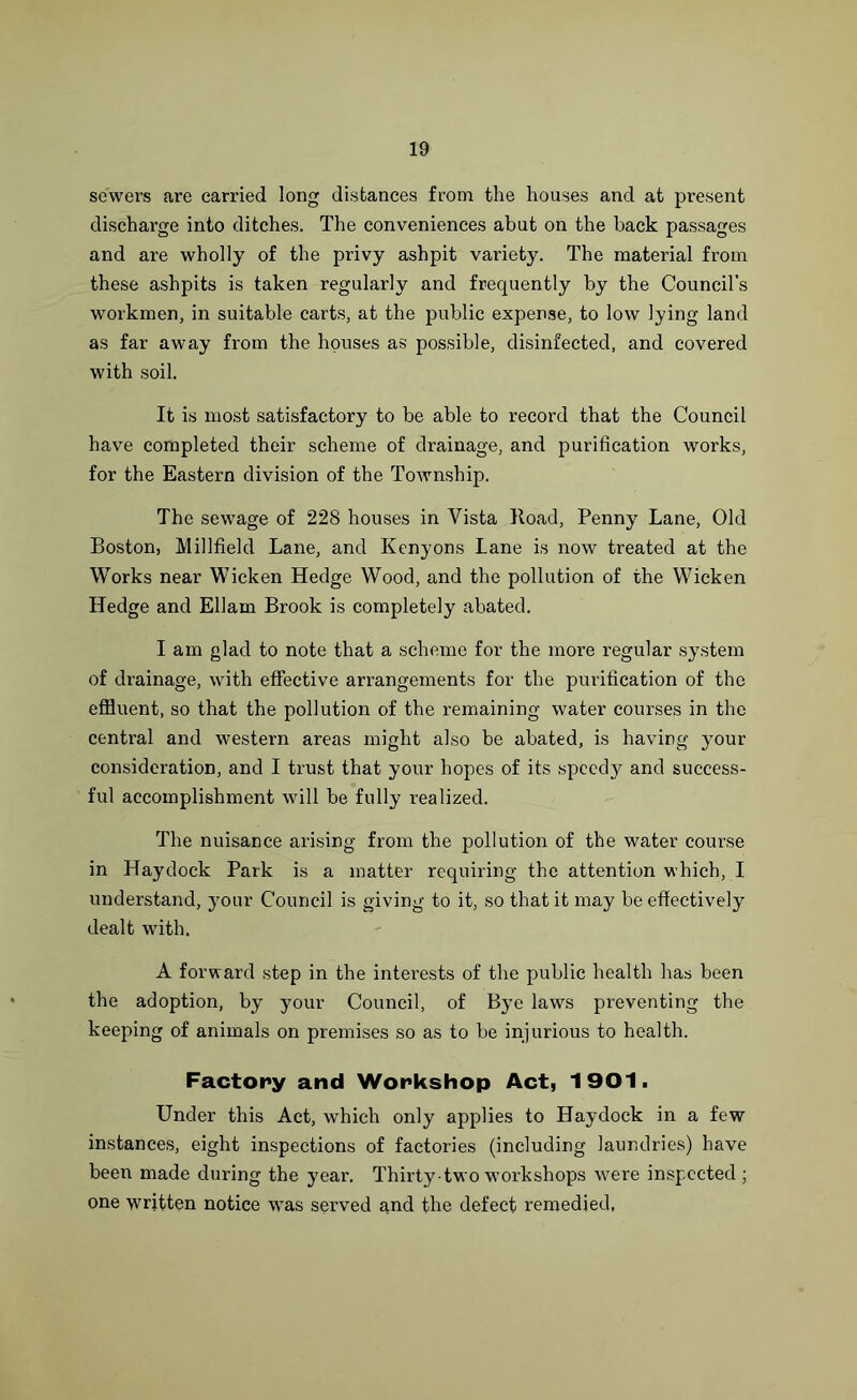 sewers are carried long distances from the houses and at present discharge into ditches. The conveniences abut on the back passages and are wholly of the privy ashpit variety. The material from these ashpits is taken regularly and frequently by the Council’s workmen, in suitable carts, at the public expense, to low lying land as far away from the houses as possible, disinfected, and covered with soil. It is most satisfactory to be able to record that the Council have completed their scheme of drainage, and purification works, for the Eastern division of the Township. The sewage of 228 houses in Vista Hoad, Penny Lane, Old Boston, Midfield Lane, and Kenyons Lane is now treated at the Works near Wicken Hedge Wood, and the pollution of the Wicken Hedge and Ellam Brook is completely abated. I am glad to note that a scheme for the more regular system of drainage, with effective arrangements for the purification of the effluent, so that the pollution of the remaining water courses in the central and western areas might also be abated, is having your consideration, and I trust that your hopes of its speedy and success- ful accomplishment will be fully realized. The nuisance arising from the pollution of the water course in Haydock Park is a matter requiring the attention which, I understand, your Council is giving to it, so that it may be effectively dealt with. A forward step in the interests of the public health has been the adoption, by your Council, of Bye laws preventing the keeping of animals on premises so as to be injurious to health. Factory and Workshop Act, 1901. Under this Act, which only applies to Haydock in a few instances, eight inspections of factories (including laundries) have been made during the year. Thirty-two workshops were inspected ; one written notice was served and the defect remedied.