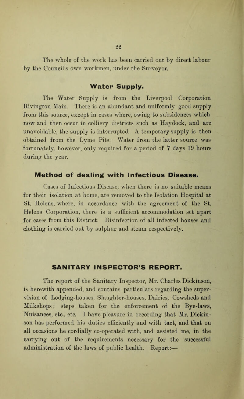 The whole of the work has been carried out by direct labour by the Council’s own workmen, under the Surveyor. Water1 Supply. The Water Supply is from the Liverpool Corporation Rivington Main. There is an abundant and uniformly good supply from this source, except in cases where, owing to subsidences which now and then occur in colliery districts such as Haydock, and are unavoidable, the supply is interrupted. A temporary supply is then obtained from the Lyme Pits. Water from the latter source was fortunately, however, only required for a period of 7 days 19 hours during the year. Method of dealing with Infectious Disease. Cases of Infectious Disease, when there is no suitable means for their isolation at home, are removed to the Isolation Hospital at St. Helens, where, in accordance with the agreement of the St. Helens Corporation, there is a sufficient accommodation set apart for cases from this District. Disinfection of all infected houses and clothing is carried out by sulphur and steam respectively. SANITARY INSPECTOR’S REPORT. The report of the Sanitary Inspector, Mr. Charles Dickinson, is herewith appended, and contains particulars regarding the super- vision of Lodging-houses, Slaughter-houses, Dairies, Cowsheds and Milkshops; steps taken for the enforcement of the Bye-laws, Nuisances, etc., etc. I have pleasure in recording that Mr. Dickin- son has performed his duties efficiently and with tact, and that on all occasions he cordially co-operated with, and assisted me, in the carrying out of the requirements necessary for the successful administration of the laws of public health. Report:—