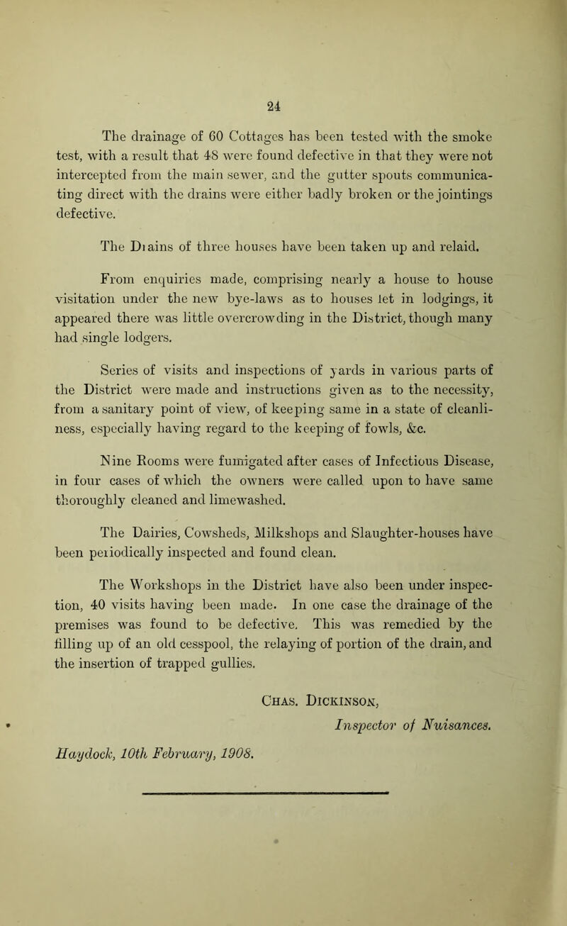 The drainage of 60 Cottages has been tested with the smoke test, with a result that 48 were found defective in that they were not intercepted from the main sewer, and the gutter spouts communica- ting direct with the drains were either badly broken or the jointings defective. The Diains of three houses have been taken up and relaid. From enquiries made, comprising nearly a house to house visitation under the new bye-laws as to houses let in lodgings, it appeared there was little overcrowding in the District, though many had single lodgers. Series of visits and inspections of yards in various parts of the District were made and instructions given as to the necessity, from a sanitary point of view, of keeping same in a state of cleanli- ness, especially having regard to the keeping of fowls, &c. Nine Rooms were fumigated after cases of Infectious Disease, in four cases of which the owners were called upon to have same thoroughly cleaned and limewashed. The Dairies, Cowsheds, Milkshops and Slaughter-houses have been periodically inspected and found clean. The Workshops in the District have also been under inspec- tion, 40 visits having been made. In one case the drainage of the premises was found to be defective. This was remedied by the tilling up of an old cesspool, the relaying of portion of the drain, and the insertion of trapped gullies. Chas. Dickinson, Inspector of Nuisances. Hay dock, 10th February, 1908.