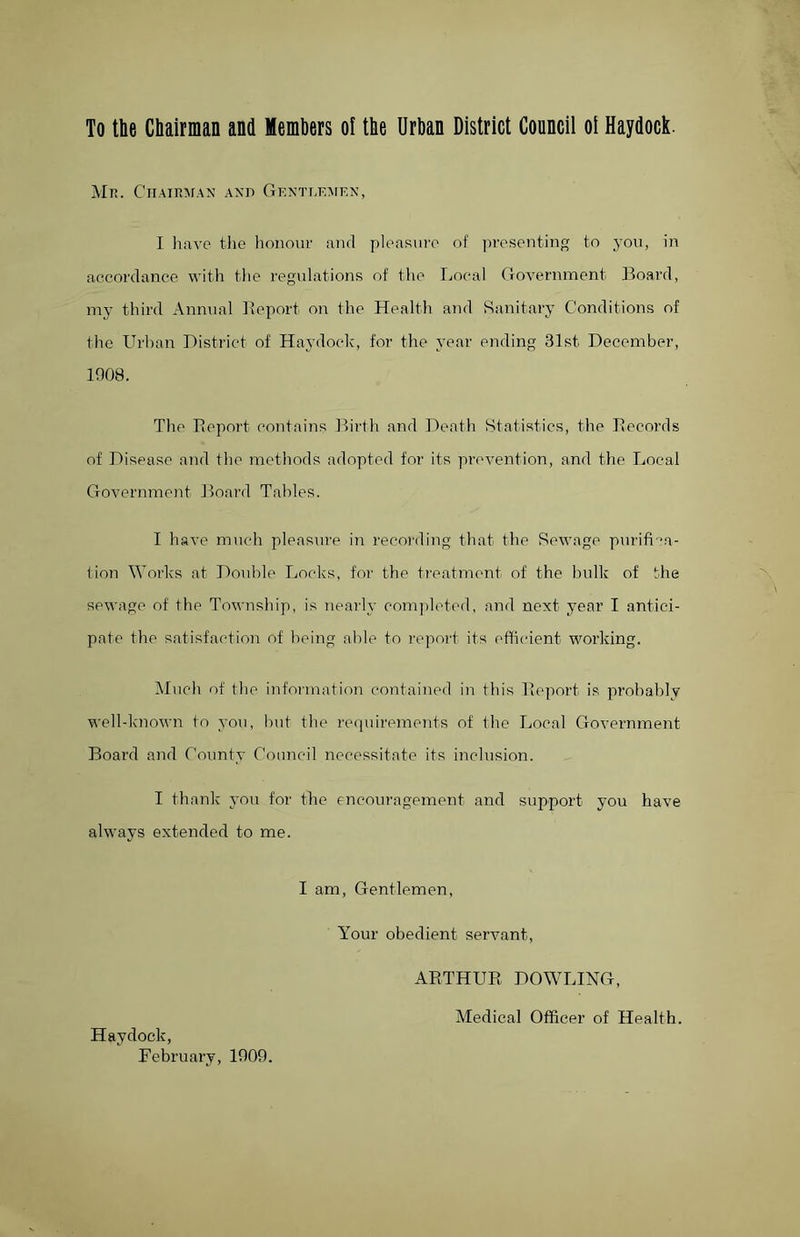 To the Chairman and Members ol the Urban District Council oi Haydock. Mr. Chairman and Gentlemen, I have the honour and pleasure of presenting to you, in accordance with the regulations of the Local Government Board, my third Annual Report on the Health and Sanitary Conditions of the Urban District of Haydock, for the year ending 31st December, 1908. The Report contains Birth and Death Statistics, the Records of Disease and the methods adopted for its prevention, and the Local Government Board Tables. I have much pleasure in recording that the Sewage purifica- tion Works at Double Locks, for the treatment of the bulk of the sewage of the Township, is nearly completed, and next year I antici- pate the satisfaction of being able to report its efficient working. Much of the information contained in this Report is probably well-known to you, but the requirements of the Local Government Board and County Council necessitate its inclusion. I thank you for the encouragement and support you have always extended to me. I am, Gentlemen, Haydock, February, 1909. Your obedient servant, ARTHUR DOWLING, Medical Officer of Health.