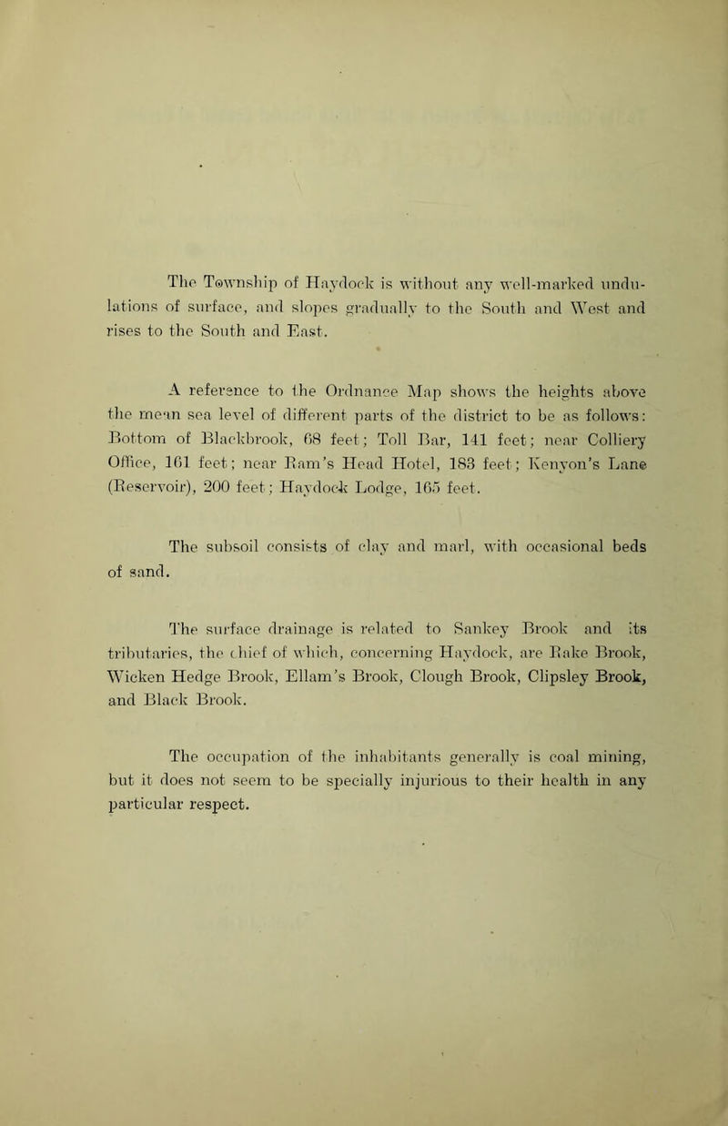 The Township of Haydock is without any well-marked undu- lations of surface, and slojies gradually to the South and West and rises to the South and East. A reference to the Ordnance Map shows the heights above the mean sea level of different parts of the district to be as follows: Bottom of Blackbrook, 68 feet; Toll Bar, 141 feet; near Colliery Office, 161 feet; near Barn’s Head Hotel, 183 feet; Kenyon’s Lane (Reservoir), 200 feet; Haydock Lodge, 165 feet. The subsoil consists of clay and marl, with occasional beds of sand. The surface drainage is related to Sankey Brook and its tributaries, the chief of which, concerning Haydock, are Bake Brook, Wicken Hedge Brook, Ellam’s Brook, Clough Brook, Clipsley Brook, and Black Brook. The occupation of the inhabitants generally is coal mining, but it does not seem to be specially injurious to their health in any particular respect.