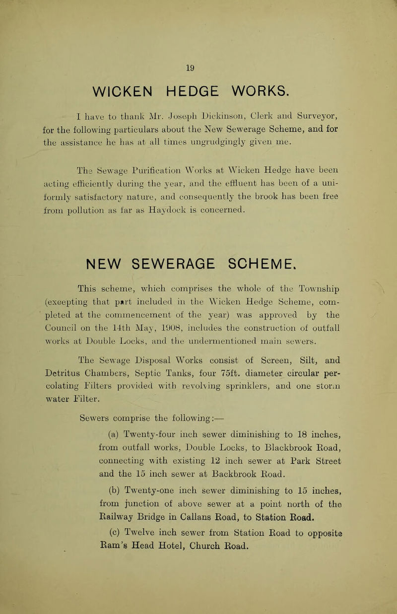 WICKEN HEDGE WORKS. I have to thank Mr. Joseph Dickinson, Clerk and Surveyor, for the following particulars about the New Sewerage Scheme, and for the assistance he has at all times ungrudgingly given me. The Sewage Purification Works at Wicken Hedge have been acting efficiently during the year, and the effluent lias been of a uni- formly satisfactory nature, and consequently the brook has been free from pollution as far as Haydock is concerned. NEW SEWERAGE SCHEME. This scheme, which comprises the whole of the Township (excepting that part included in the Wicken Hedge Scheme, com- pleted at the commencement of the year) was approved by the Council on the 14th May, PJ08, includes the construction of outfall works at Double Locks, and the undermentioned main sewers. The Sewage Disposal Works consist of Screen, Silt, and Detritus Chambers, Septic Tanks, four 75ft. diameter circular per- colating Filters provided with revolving sprinklers, and one storm water Filter. Sewers comprise the following:— (a) Twenty-four inch sewer diminishing to 18 inches, from outfall works, Double Locks, to Blackbrook Road, connecting with existing 12 inch sewer at Park Street and the 15 inch sewer at Backbrook Road. (b) Twenty-one inch sewer diminishing to 15 inches, from junction of above sewer at a point north of the Railway Bridge in Callans Road, to Station Road. (c) Twelve inch sewer from Station Road to opposite Ram’s Head Hotel, Church Road.